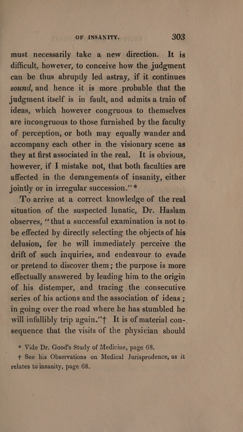 must necessarily take a new direction. It is difficult, however, to conceive how the judgment can be thus abruptly led astray, if it continues sound, and hence it is more probable that the judgment itself is in fault, and admits a train of ideas, which however congruous to themselves are incongruous to those furnished by the faculty of perception, or both may equally wander and _ accompany each other in the visionary scene as they at first associated in the real. It is obvious, however, if I mistake not, that both faculties are affected in the derangements of insanity, either jointly or in irregular succession.”’ * To arrive at a correct knowledge of the real situation of the suspected lunatic, Dr. Haslam observes, “‘ that a successful examination is not to be effected by directly selecting the objects of his delusion, for he will immediately perceive the drift of such inquiries, and endeavour to evade or pretend to discover them; the purpose is more effectually answered by leading him to the origin of his distemper, and tracing the consecutive series of his actions and the association of ideas ; in going over the road where he has stumbled he will infallibly trip again.” It is of material con-, sequence that the visits of the physician should * Vide Dr. Good’s Study of Medicine, page 68. + See his Observations on Medical Jurisprudence, as it relates to insanity, page 68.