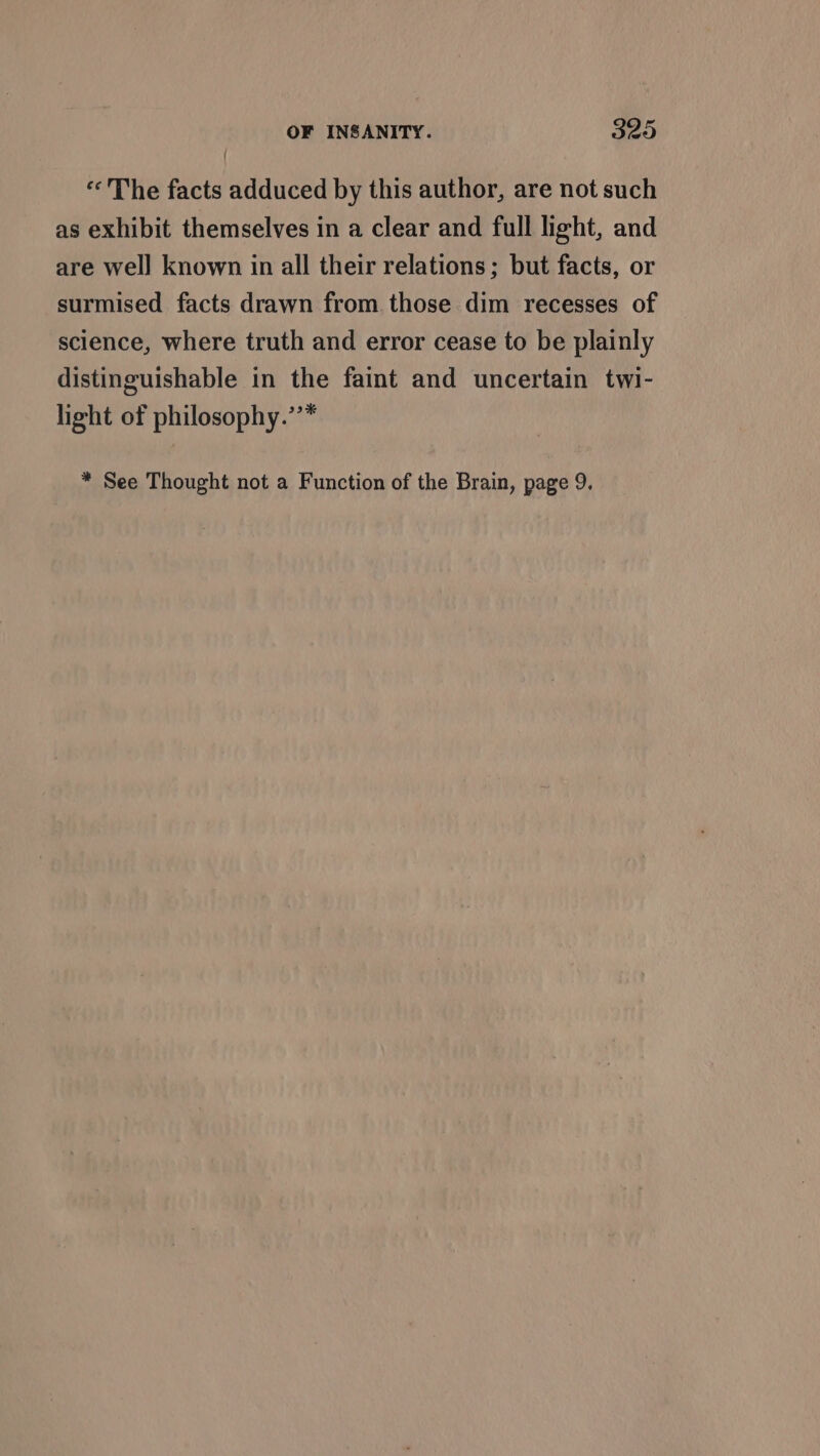 «The facts adduced by this author, are not such as exhibit themselves in a clear and full light, and are well known in all their relations; but facts, or surmised facts drawn from those dim recesses of science, where truth and error cease to be plainly distinguishable in the faint and uncertain twi- light of philosophy.’’* * See Thought not a Function of the Brain, page 9.