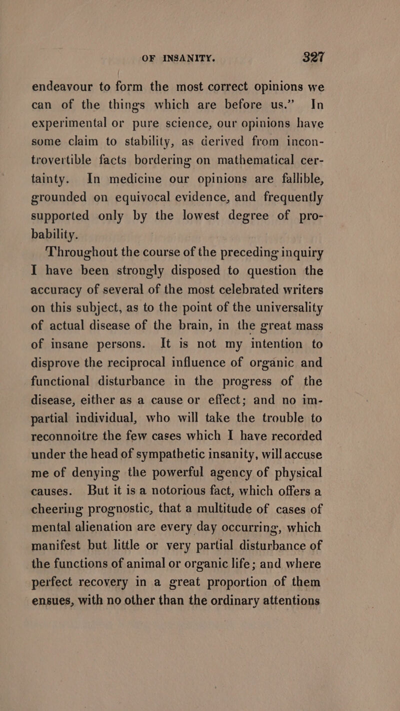 endeavour to form the most correct opinions we can of the things which are before us.” In experimental or pure science, our opinions have sume claim to stability, as derived from incon- trovertible facts bordering on mathematical cer- tainty. In medicine our opinions are fallible, grounded on equivocal evidence, and frequently supported only by the lowest degree of pro- bability. Throughout the course of the preceding inquiry I have been strongly disposed to question the accuracy of several of the most celebrated writers on this subject, as to the point of the universality of actual disease of the brain, in the great mass of insane persons. It is not my intention to disprove the reciprocal influence of organic and functional disturbance in the progress of the disease, either as a cause or effect; and no im- partial individual, who will take the trouble to reconnoitre the few cases which I have recorded under the head of sympathetic insanity, will accuse me of denying the powerful agency of physical causes. But it is a notorious fact, which offers a cheering prognostic, that a multitude of cases of mental alienation are every day occurring, which manifest but little or very partial disturbance of the functions of animal or organic life; and where perfect recovery in a great proportion of them ensues, with no other than the ordinary attentions