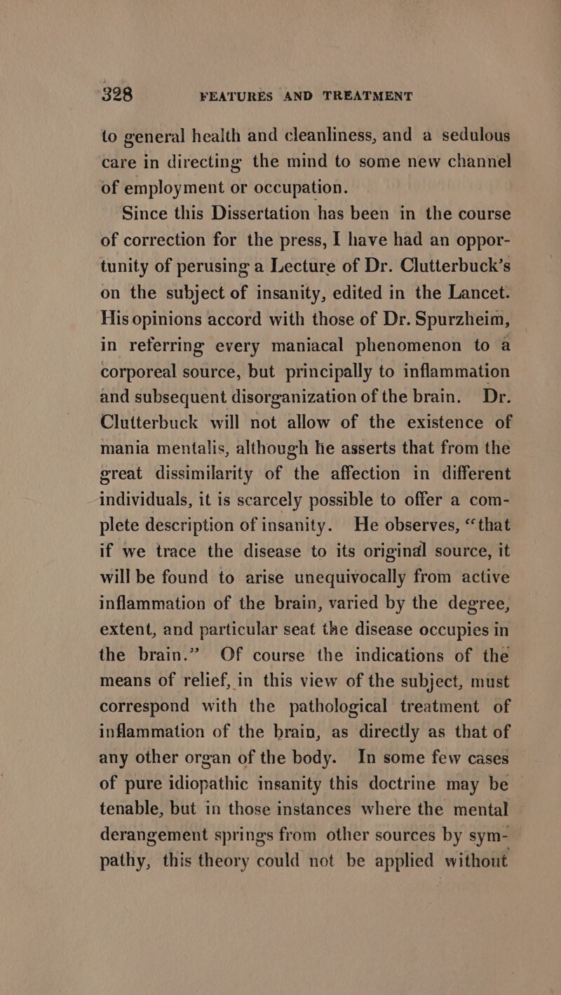 to general health and cleanliness, and a sedulous care in directing the mind to some new channel of employment or occupation. Since this Dissertation has been in the course of correction for the press, | have had an oppor- tunity of perusing a Lecture of Dr. Clutterbuck’s on the subject of insanity, edited in the Lancet. His opinions accord with those of Dr. Spurzheim, in referring every maniacal phenomenon to a corporeal source, but principally to inflammation and subsequent disorganization of the brain. Dr. Clutterbuck will not allow of the existence of mania mentalis, although lie asserts that from the great dissimilarity of the affection in different individuals, it is scarcely possible to offer a com- plete description of insanity. He observes, “that if we trace the disease to its origindl source, it will be found to arise unequivocally from active inflammation of the brain, varied by the degree, extent, and particular seat the disease occupies in the brain.” Of course the indications of the means of relief, in this view of the subject, must correspond with the pathological treatment of inflammation of the brain, as directly as that of any other organ of the body. In some few cases of pure idiopathic insanity this doctrine may be tenable, but in those instances where the mental derangement springs from other sources by sym- pathy, this theory could not be applied without