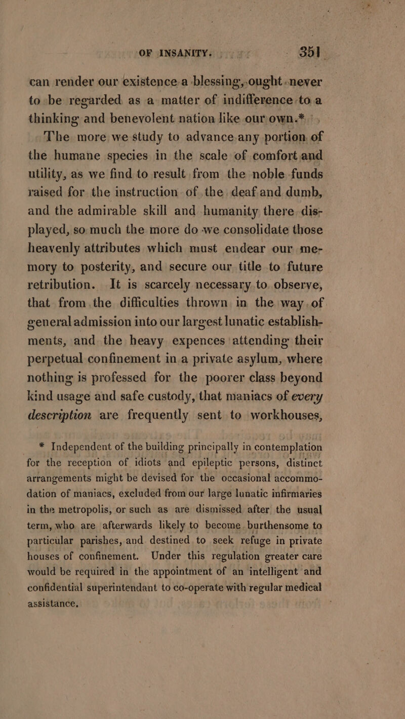 ‘OF INSANITY. 9 «. Bbl. can render our existence.a blessing, ought -never to be regarded as a matter of indifference to a thinking and benevolent nation like our own.* | The more we study to advance.any portion, of the humane species in the scale of comfort and utility, as we find to result from the noble funds raised for the instruction of .the deaf.and dumb, and the admirable skill and humanity there. dis- played, so much the more do -we consolidate those heavenly attributes which must endear our me- mory to posterity, and secure our title to future retribution. It is scarcely necessary to. observe, that fromthe difficulties thrown in the way. of. general admission into our largest lunatic establish- ments, and. the heavy expences ‘attending their perpetual confinement in.a private asylum, where nothing is professed for the poorer class beyond kind usage and safe custody, that maniacs of every description are frequently sent to workhouses, _ * Independent of the building principally in contemplation for the reception of idiots and epileptic persons, distinct arrangements might be devised for the occasional accommo- dation of maniacs, excluded from our large lunatic infirmaries in the metropolis, or such as are dismissed after the usual term, who. are afterwards likely to become. burthensome to particular parishes, and destined to seek refuge i in private houses of confinement. Under this regulation greater care would be required in the appointment of an intelligent and confidential superintendant to co-operate with regular medical assistance.