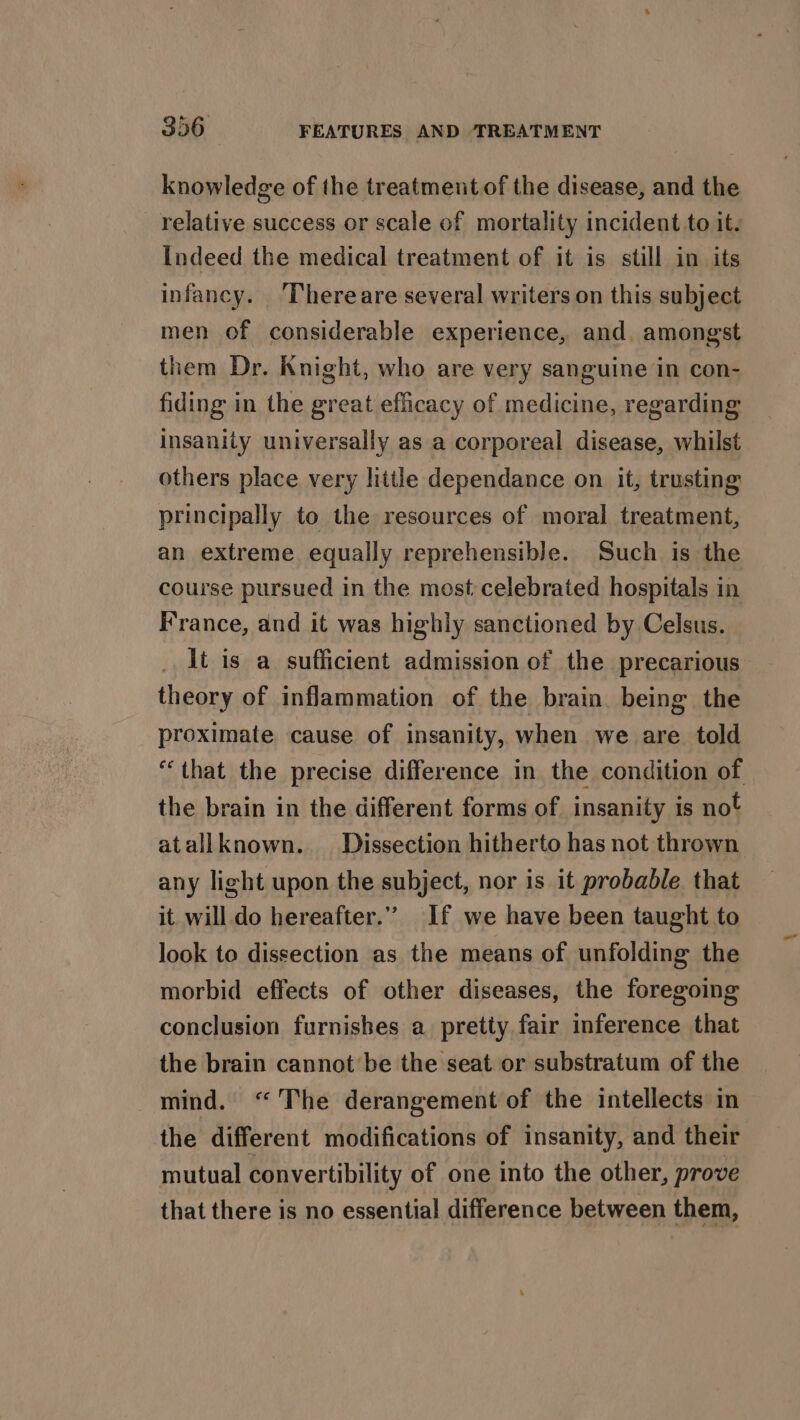 knowledge of the treatmentof the disease, and the relative success or scale of mortality incident to it. Indeed the medical treatment of it is still in its infancy. ‘Thereare several writers on this subject men of considerable experience, and. among'st them Dr. Knight, who are very sanguine in con- fiding in the great efficacy of medicine, regarding insanity universally as a corporeal disease, whilst others place very little dependance on it, trusting principally to the resources of moral treatment, an extreme equally reprehensible. Such is the course pursued in the most, celebrated hospitals in France, and it was highly sanctioned by Celsus. it is a sufficient admission of the precarious theory of inflammation of the brain. being the proximate cause of insanity, when we are told “that the precise difference in the condition of the brain in the different forms of insanity is not atallknown.. Dissection hitherto has not thrown any light upon the subject, nor is it probable that it will do hereafter.” If we have been taught to look to dissection as the means of unfolding the morbid effects of other diseases, the foregoing conclusion furnishes a pretty fair inference that the brain cannot’be the seat or substratum of the mind. “The derangement of the intellects in the different modifications of insanity, and their mutual convertibility of one into the other, prove that there is no essential difference between them,