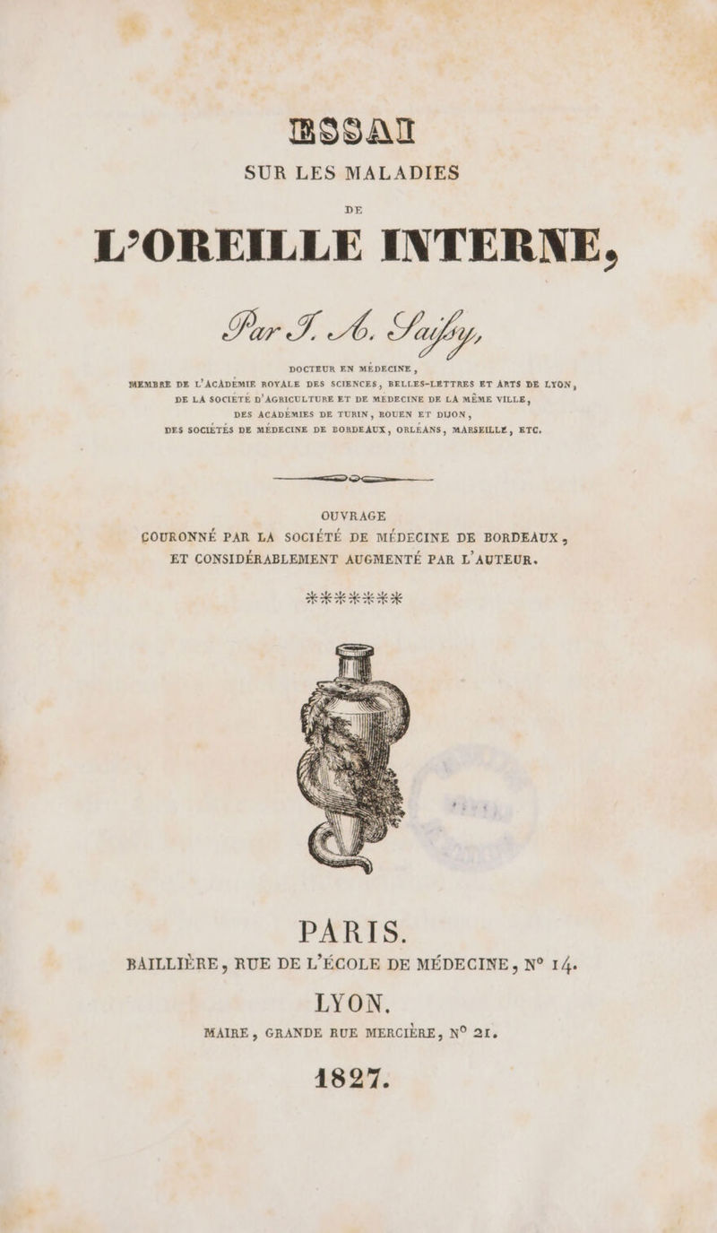 SUR LES MALADIES L'OREILLE INTERNE, Pr I À Sly DOCTEUR EN MÉDECINE , MEMBRE DE L'ACADÈMIE ROYALE DES SCIENCES, BELLES-LETTRES ET ARTS DE LYON, DE LA SOCIETE D'AGRICULTURE ET DE MEDECINE DE LA MÊME VILLE, DES ACADEÉMIES DE TURIN , ROUEN ET DUON, DES SOCIÉTÉS DE MÉDECINE DE PORDEAUX, ORLEANS, MARSEILLE, ETC, OUVRAGE COURONNÉ PAR LA SOCIÉTÉ DE MÉDECINE DE BORDEAUX, ET CONSIDÉRABLEMENT AUGMENTÉ PAR L'AUTEUR. PARIS. BAILLIÈRE , RUE DE L'ÉCOLE DE MÉDECINE, N° 14. LYON. MAIRE, GRANDE RUE MERCIÈRE, N° 21, 1827.