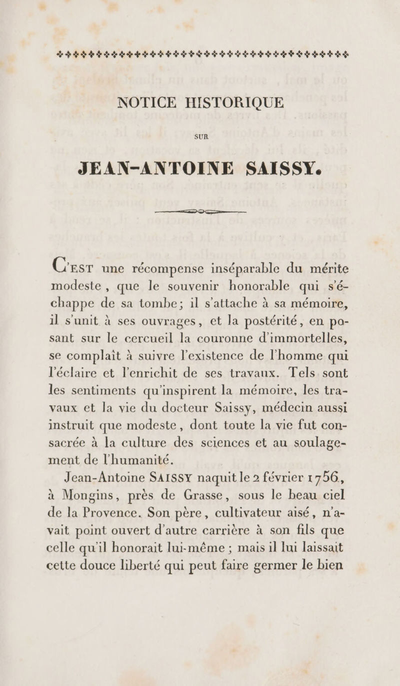 LÉLLLLLLLLLSLD SSSR ARSSLÉRAL ASS SSL ARLSSSS SR. NOTICE IISTORIQUE SUR. JEAN-ANTOINE SAISSY. C'EsT une récompense inséparable du mérite modeste , que le souvenir honorable qui s'é- chappe de sa tombe; il s'attache à sa mémoire, il s'unit à ses ouvrages, et la postérité, en po- sant sur le cercueil la couronne d’immortelles, se complait à suivre l'existence de l’homme qui l'éclaire et l'enrichit de ses travaux. Tels sont les sentiments qu'inspirent la mémoire, les tra- vaux et la vie du docteur Saissy, médecin aussi instruit que modeste, dont toute la vie fut con- sacrée à la culture des sciences et au soulage- ment de l'humanité. Jean-Antoine SAISSY naquit le 2 février 1756, à Mongins, près de Grasse, sous le beau ciel de la Provence. Son père, cultivateur aisé, n'a- vait point ouvert d'autre carrière à son fils que celle qu'il honorait lui-même ; mais il Jui laissait cette douce liberté qui peut faire germer le bien