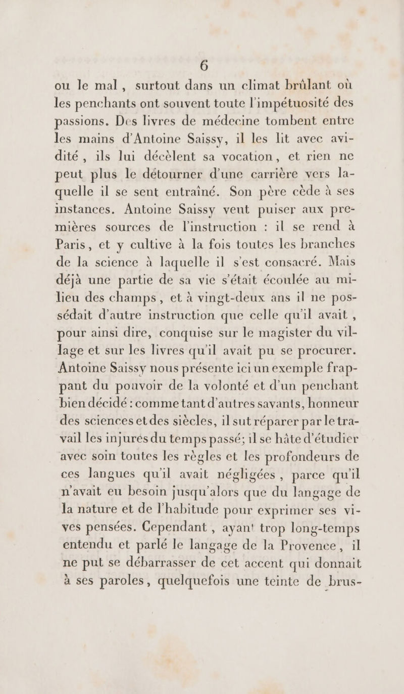 ou le mal, surtout dans un climat brülant où les penchants ont souvent toute l'impétuosité des passions. Des livres de médecine tombent entre les mains d'Antoine Saissy, il les lit avec avi- dité , ils lui décèlent sa vocation, et rien ne peut plus le détourner d’une carrière vers la- quelle il se sent entrainé. Son père cède à ses instances. Antoine Saissy veut puiser aux pre- mières sources de l'instruction : il se rend à Paris, et y cultive à la fois toutes les branches de la science à laquelle il s'est consacré. Mais déjà une partie de sa vie s'était écoulée au mi- lieu des champs, et à vingt-deux ans il ne pos- sédait d'autre instruction que celle qu'il avait , pour ainsi dire, conquise sur le magister du vil- lage et sur les livres qu'il avait pu se procurer. Antoine Saissy nous présente ici un exemple frap- pant du pouvoir de la volonté et d'un penchant bien décidé : commetant d’autres savants, honneur des sciences et des siècles, il sut réparer par letra- vail les injurés du temps passé; 1l se hâte d'étudier avec soi toutes les règles et les profondeurs de ces langues qu'il avait négligées, parce qu'il n'avait eu besoin jusqu'alors que du langage de la nature et de l'habitude pour exprimer ses Vi- ves pensées. Cependant , ayan! trop long-temps entendu et parlé le langage de la Provence, il ne put se débarrasser de cet accent qui donnait à ses paroles, quelquefois une teinte de _brus-