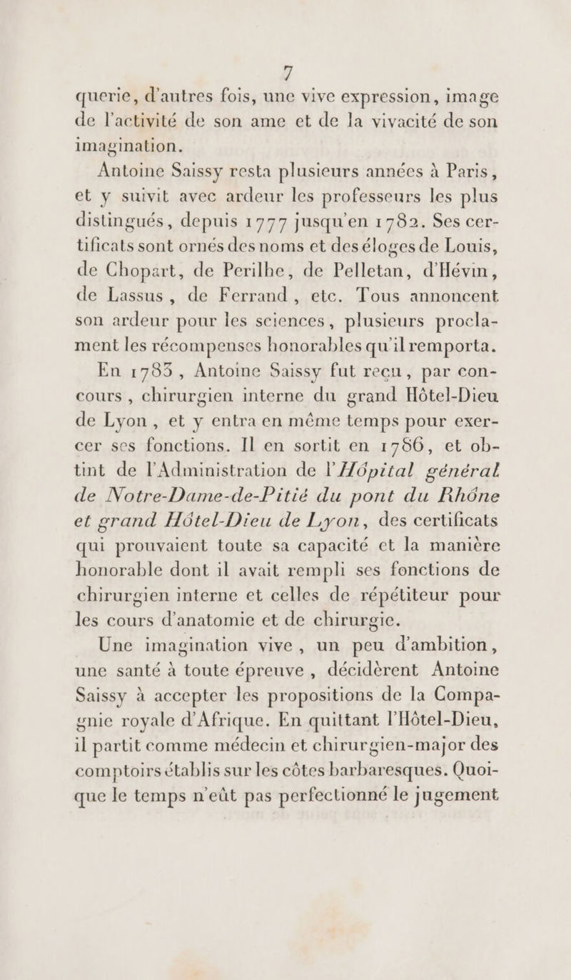 querie, d'autres fois, une vive expression, image de l’activité de son ame et de la vivacité de son imagination. Antoine Saissy resta plusieurs années à Paris, et y suivit avec ardeur les professeurs les plus distingués, depuis 1777 jusqu'en 1782. Ses cer- üficats sont ornés des noms et deséloges de Louis, de Chopart, de Perilhe, de Pelletan, d'Hévin, de Lassus, de Ferrand, etc. Tous annoncent son ardeur pour les sciences, plusieurs procla- ment les récompenses honorables qu'ilremporta. En 1783 , Antoine Saissy fut recu, par con- cours , chirurgien interne du grand Hôtel-Dieu de Lyon , et y entra en même temps pour exer- cer ses fonctions. Il en sortit en 1756, et ob- tint de l'Administration de lÆ6pital général de Notre-Dame-de-Pitié du pont du Rhône et grand Hôtel-Dieu de Lyon, des certificats qui prouvaient toute sa capacité et la manière honorable dont il avait rempli ses fonctions de chirurgien interne et celles de répétiteur pour les cours d'anatomie et de chirurgie. Une imagination vive, un peu d'ambition, une santé à toute épreuve, décidèrent Antoine Saissy à accepter les propositions de la Compa- gnie royale d'Afrique. En quittant l'Hôtel-Dieu, il partit comme médecin et chirurgien-major des comptoirs établis sur les côtes barbaresques. Quor- que le temps n'eût pas perfectionné le jugement