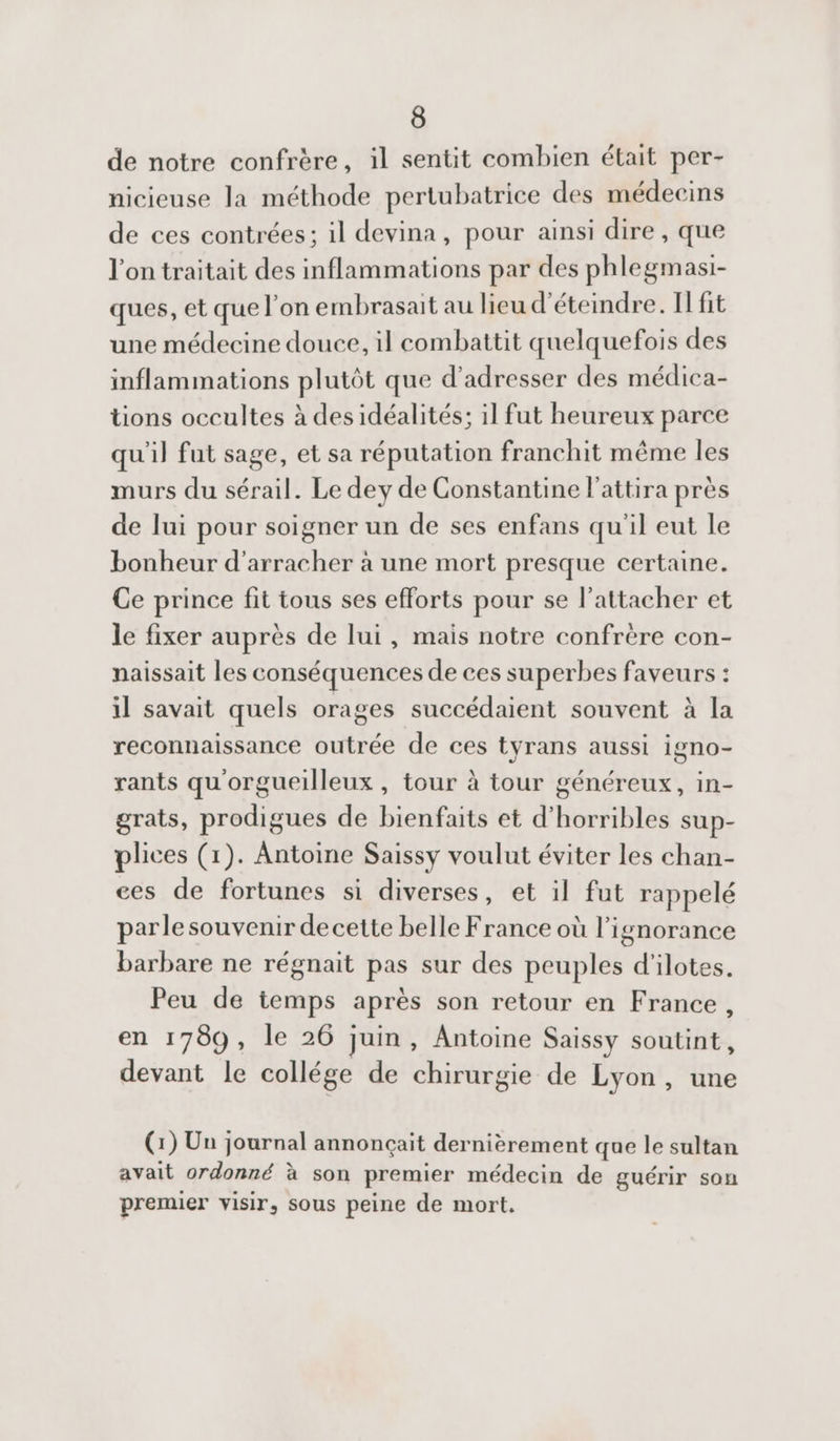 de notre confrère, il sentit combien était per- nicieuse la méthode pertubatrice des médecins de ces contrées; il devina, pour ainsi dire , que l'on traitait des inflammations par des phlegmasi- ques, et que l’on embrasait au lieu d'éteindre. Il fit une médecine douce, il combattit quelquefois des inflammations plutôt que d'adresser des médica- tions occultes à des idéalités; il fut heureux parce qu'il fut sage, et sa réputation franchit même les murs du sérail. Le dey de Constantine l’attira près de lui pour soigner un de ses enfans qu'il eut le bonheur d'arracher à une mort presque certaine. Ce prince fit tous ses efforts pour se l’attacher et le fixer auprès de lui, mais notre confrère con- naissait les conséquences de ces superbes faveurs : il savait quels orages succédaient souvent à la reconnaissance outrée de ces tyrans aussi igno- rants qu'orgueilleux , tour à tour généreux, in- grats, prodigues de bienfaits et d'horribles sup- plices (1). Antoine Saissy voulut éviter les chan- ces de fortunes si diverses, et il fut rappelé parlesouvenir decette belle France où l'ignorance barbare ne régnait pas sur des peuples d’ilotes. Peu de temps après son retour en France, en 1789, le 26 juin, Antoine Saissy soutint, devant le collége de chirurgie de Lyon, une (1) Un journal annonçait dernièrement que le sultan avait ordonné à son premier médecin de guérir son premier visir, sous peine de mort.