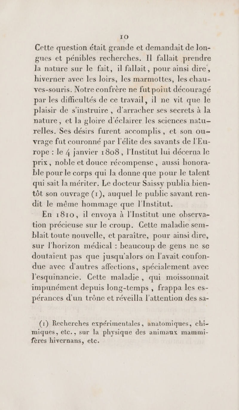 Cette question était grande et demandait de lon- gues et pénibles recherches. Il fallait prendre la nature sur le fait, il fallait, pour ainsi dire, hiverner avec les loirs, les marmottes, les chau- ves-souris. Notre confrère ne fut poiut découragé par les difficultés de ce travail, il ne vit que le plaisir de s'instruire , d'arracher ses secrets à la nature, et la gloire d'éclairer les sciences natu- relles. Ses désirs furent accomplis, et son ou- vrage fut couronné par l'élite des savants de l'Eu- rope : le 4 janvier 1808, l'Institut lui décerna le prix, noble et douce récompense, aussi honora- ble pour le corps qui la donne que pour le talent qui sait la mériter. Le docteur Saissy publia bien- tôt son ouvrage (1), auquel le public savant ren- dit le même hommage que l'Institut. En 1810, il envoya à l'Institut une observa- tion précieuse sur le croup. Cette maladie sem- blait toute nouvelle, et paraitre, pour ainsi dire, sur l'horizon médical : beaucoup de gens ne se doutaient pas que jusqu'alors on l'avait confon- due avec d'autres affections, spécialement avec l'esquinancie. Cette maladie, qui moissonnait impunément depuis long-temps , frappa les es- pérances d'un trône et réveilla l'attention des sa- (1) Recherches expérimentales, anatomiques, chi- miques, etc., sur la physique des animaux mammi- fères hivernans, etc.