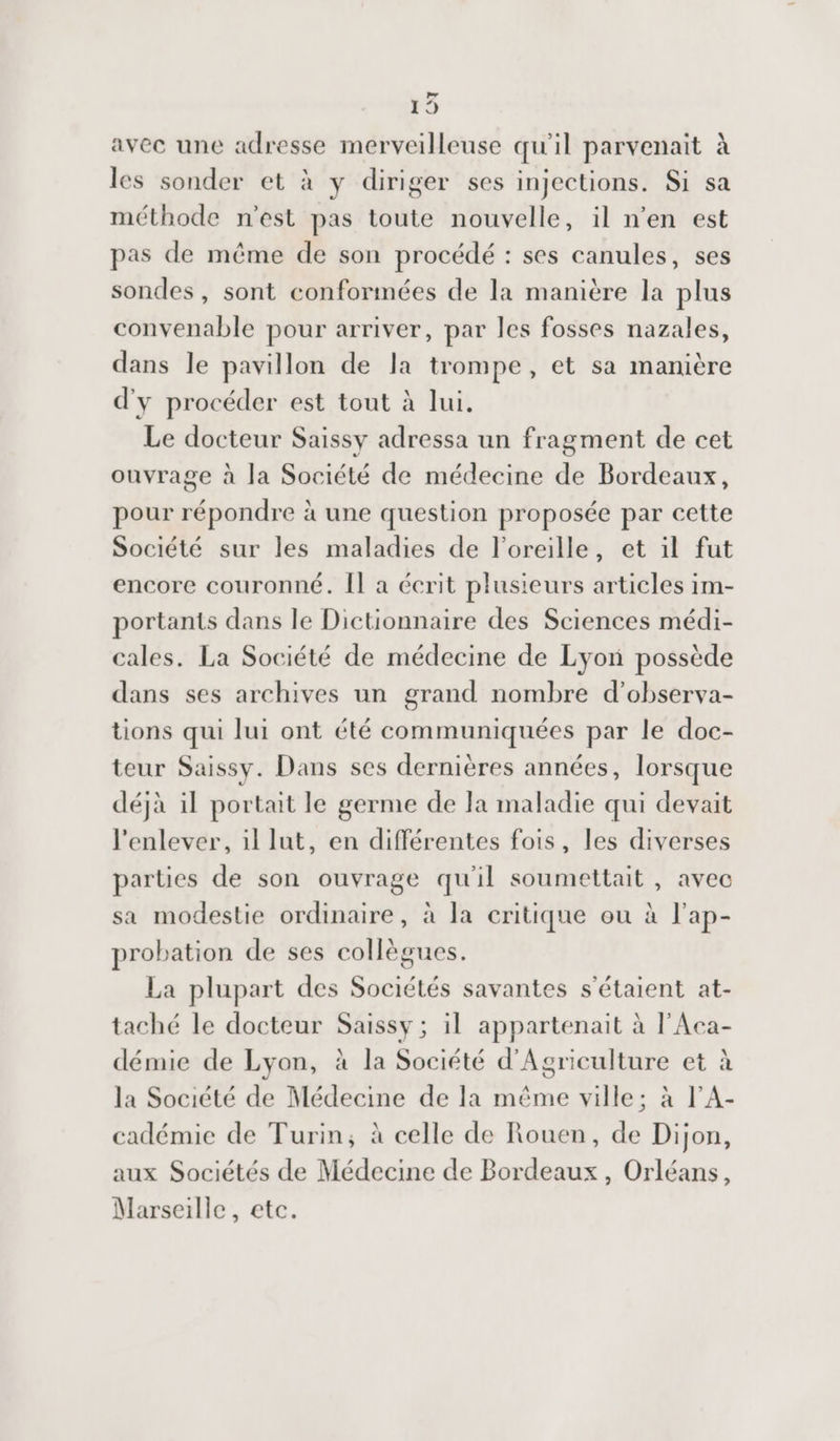 | e) avec une adresse merveilleuse qu'il parvenait à les sonder et à y diriger ses injections. Si sa méthode n'est pas toute nouvelle, il n'en est pas de même de son procédé : ses canules, ses sondes, sont conformées de la manière la plus convenable pour arriver, par les fosses nazales, dans le pavillon de la trompe, et sa manière d'y procéder est tout à lui. Le docteur Saissy adressa un fragment de cet ouvrage à la Société de médecine de Bordeaux, pour répondre à une question proposée par cette Société sur les maladies de l'oreille, et il fut encore couronné. Il a écrit plusieurs articles im- portants dans le Dictionnaire des Sciences médi- cales. La Société de médecine de Lyon possède dans ses archives un grand nombre d’observa- tions qui lui ont été communiquées par le doc- teur Saissy. Dans ses dernières années, lorsque déjà il portait le germe de la maladie qui devait l'enlever, 1l lut, en différentes fois, les diverses parties de son ouvrage qu'il soumettait , avec sa modestie ordinaire, à la critique ou à l'ap- probation de ses collègues. La plupart des Sociétés savantes s'étaient at- taché le docteur Saissy ; il appartenait à l'Aca- démie de Lyon, à la Société d'Agriculture et à la Société de Médecine de Ia même ville; à l'A- cadémie de Turin, à celle de Rouen, de Dijon, aux Sociétés de Médecine de Bordeaux, Orléans, Marseille, etc.