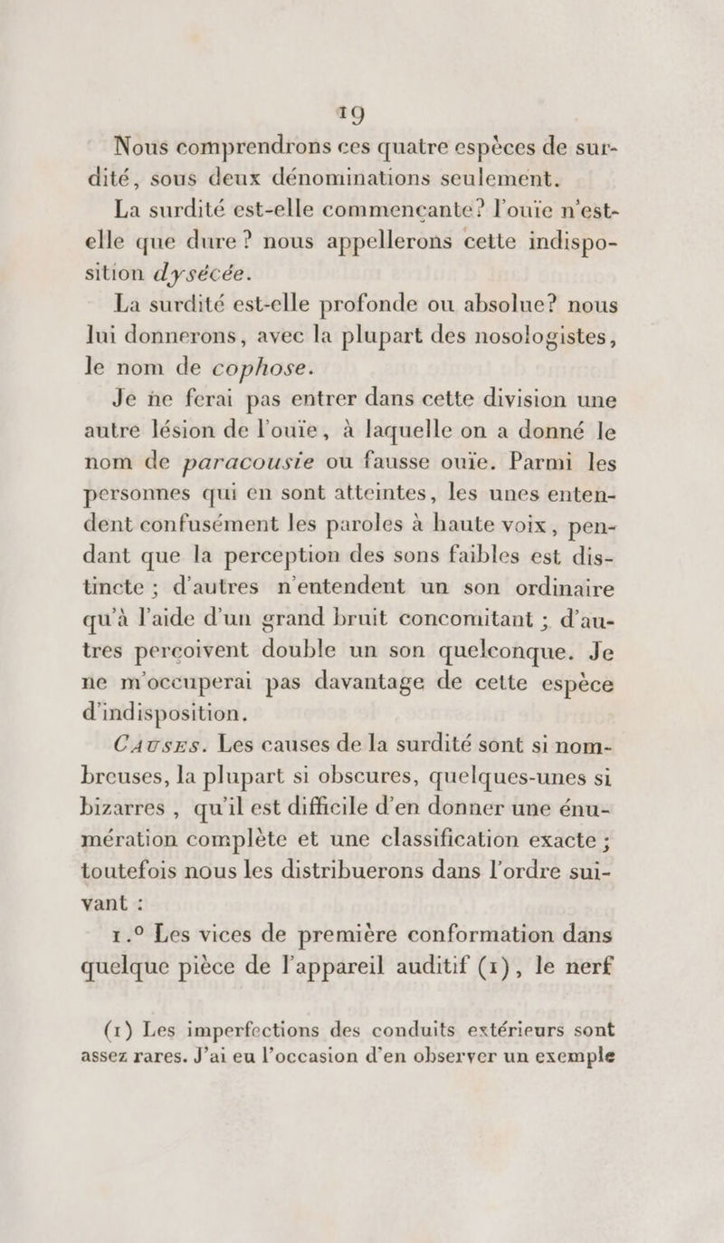 Nous comprendrons ces quatre espèces de sur- dité, sous deux dénominations seulement. La surdité est-elle commencante? louïe n'est- elle que dure ? nous appellerons cette indispo- sition dysécée. La surdité est-elle profonde ou absolue? nous lui donnerons, avec la plupart des nosologistes, le nom de cophose. Je ñe ferai pas entrer dans cette division une autre lésion de l’ouie, à laquelle on a donné le nom de paracousie où fausse ouïe. Parmi les personnes qui en sont atteintes, les unes enten- dent confusément les paroles à haute voix, pen- dant que la perception des sons faibles est dis- tincte ; d’autres n'entendent un son ordinaire qu'à l’aide d'un grand bruit concomitant ; d’au- tres percoivent double un son quelconque. Je ne moccuperai pas davantage de cette espèce d'indisposition. Cavszs. Les causes de la surdité sont si nom- breuses, la plupart si obscures, quelques-unes si bizarres , qu'il est difficile d'en donner une énu- mération complète et une classification exacte ; toutefois nous les distribuerons dans l’ordre sui- vant : 1.° Les vices de première conformation dans quelque pièce de l'appareil auditif (x), le nerf (1) Les imperfections des conduits extérieurs sont assez rares. J’ai eu l’occasion d’en observer un exemple