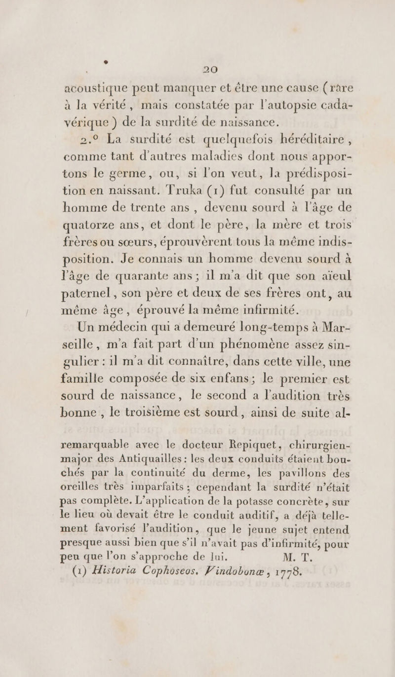 acoustique peut manquer et être une cause (rare à la vérité, mais constatée par l'autopsie cada- vérique ) de la surdité de naissance. 2.9 La surdité est quelquefois héréditaire , comme tant d'autres maladies dont nous appor- tons le germe, ou, si l'on veut, la prédisposi- tion en naissant. Truka (1) fut consulté par un homme de trente ans, devenu sourd à l’âge de quatorze ans, et dont le père, la mère et trois frères ou sœurs, éprouvèérent tous la même indis- position. Je connais un homme devenu sourd à l'âge de quarante ans ; il m'a dit que son aïeul paternel, son père et deux de ses frères ont, au même âge, éprouvé la même infirmité. Un médecin qui a demeuré long-temps à Mar- seille, m'a fait part d’un phénomène assez sin- gulier : il m'a dit connaître, dans cette ville, une famille composée de six enfans; le premier est sourd de naissance, le second a l'audition très bonne , le troisième est sourd, ainsi de suite al- remarquable avec le docteur Repiquet, chirurgien- major des Antiquailles : les deux conduits étaient bou- chés par la continuité du derme, les pavillons des oreilles très imparfaits ; cependant la surdité n’était pas complète. L'application de la potasse concrète, sur le lieu où devait être le conduit auditif, a déjà telle- ment favorisé l’audition, que le jeune sujet entend presque aussi bien que s’il n’avait pas d’infirmité, pour peu que l’on s'approche de lui. M. T. (1) Historia Cophoseos, Vindobonæ , 1778.