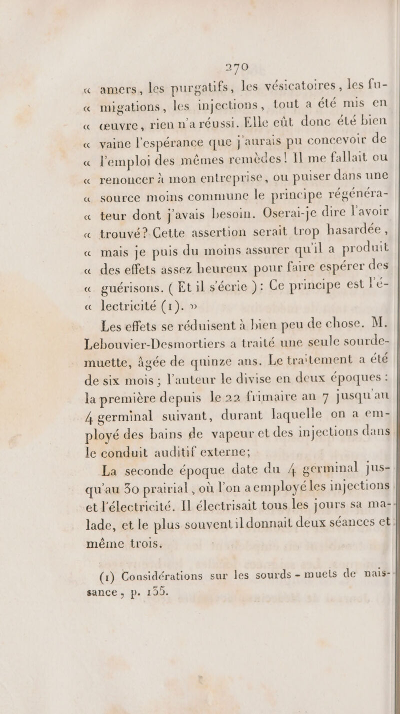 « amers, les purgatifs, les vésicatoires, les fu- « migations, les injections, tout a été mis en « œuvre, rien n'a réussi. Elle eût donc été bien « vaine l'espérance que j'aurais pu concevoir de « l'emploi des mêmes remèdes! 11 me fallait où « renoncer à mon entreprise, OU puiser dans une « source moins commune le principe régénéra- « teur dont j'avais besoin. Oserai-je dire l'avoir « trouvé? Cette assertion serait Lrop hasardée, « mais je puis du moins assurer qu'il a produit « des effets assez heureux pour faire espérer des « guérisons. ( Et il s'écrie ): Ce principe est L'é- « lectricité (1). » Les effets se réduisent à bien peu de chose. M. Lebouvier-Desmortiers a traité une seule sourde- muette, âgée de quinze ans. Le traitement a été de six mois ; l’auteur le divise en deux époques : la première depuis le 22 frimaire an 7 jusqu au 4 germinal suivant, durant laquelle on a em- ployé des bains de vapeur et des injections dans le conduit auditif externe; La seconde époque date du 4 gérminal jus- qu'au 30 prairial , où l'on aemployéles injections et l'électricité. Il électrisait tous les jours sa ma- lade, et le plus souventil donnait deux séances et: même trois. (1) Considérations sur les sourds - muets de nais-: sance ; p. 199.