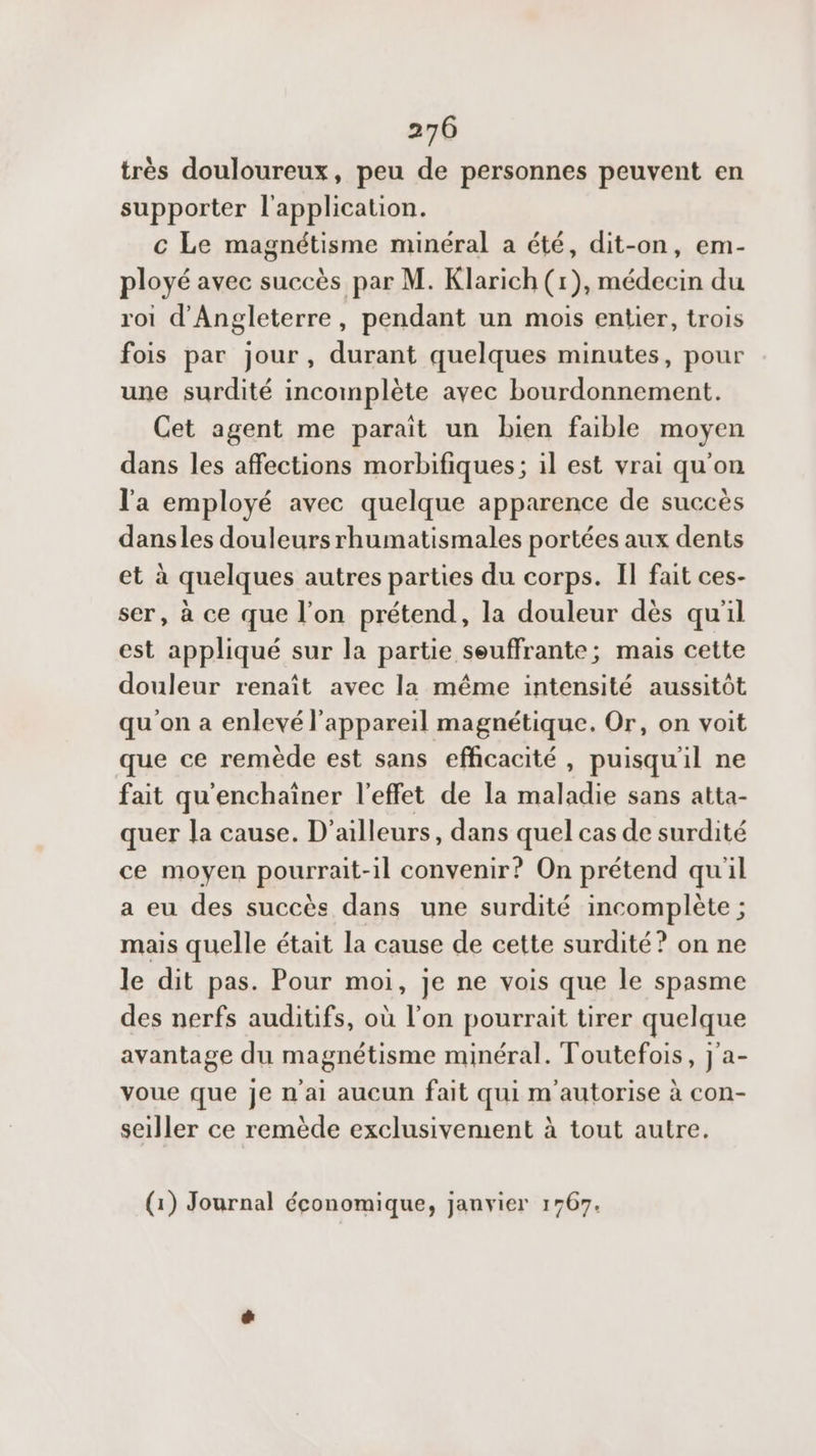 très douloureux, peu de personnes peuvent en supporter l'application. c Le magnétisme minéral a été, dit-on, em- ployé avec succès par M. Klarich (1), médecin du roi d'Angleterre, pendant un mois entier, trois fois par jour, durant quelques minutes, pour une surdité incomplète avec bourdonnement. Cet agent me paraît un bien faible moyen dans les affections morbifiques; il est vrai qu'on l'a employé avec quelque apparence de succès dansles douleursrhumatismales portées aux dents et à quelques autres parties du corps. Il fait ces- ser, à ce que l’on prétend, la douleur dès qu'il est appliqué sur la partie seuffrante; mais cette douleur renaît avec la même intensité aussitôt qu'on a enlevé l'appareil magnétique. Or, on voit que ce remède est sans efficacité, puisqu'il ne fait qu'enchaïner l'effet de la maladie sans atta- quer la cause. D'ailleurs, dans quel cas de surdité ce moyen pourrait-il convenir? On prétend qu'il a eu des succès dans une surdité incomplète ; mais quelle était la cause de cette surdité? on ne le dit pas. Pour moi, je ne vois que le spasme des nerfs auditifs, où l’on pourrait tirer quelque avantage du magnétisme minéral. Toutefois, j'a- voue que je n'ai aucun fait qui m'autorise à con- seller ce remède exclusivement à tout autre. (1) Journal économique, janvier 1767.