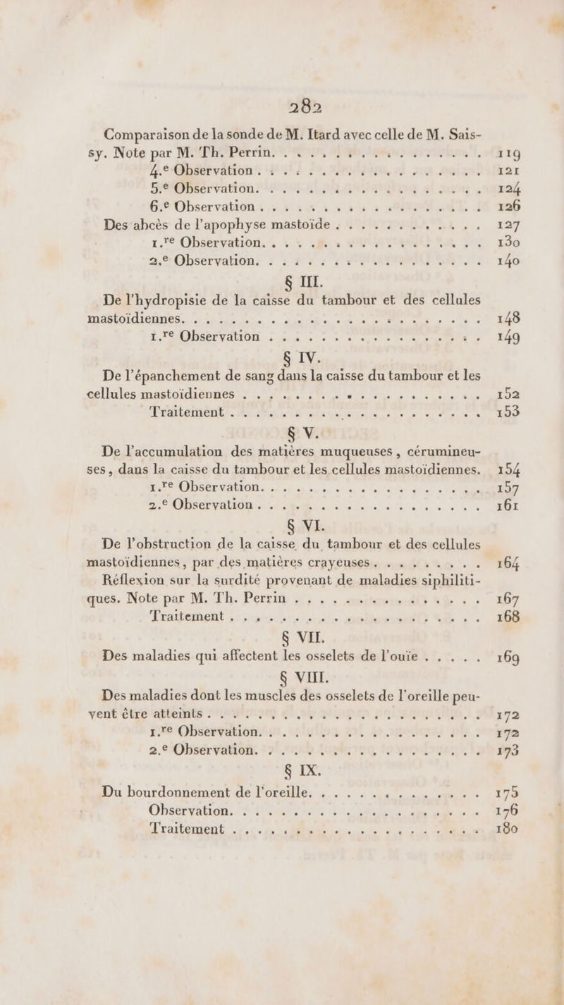 Comparaison de la sonde de M. Itard avec celle de M. Sais- sy. Note par MAPRO Per din RU ER ur Ens |. 119 edah done Lui] 29, sbojoqe, À JA. AGIESS 121 emérradtonr MU, 1.4 amlug al 24 : .91B2É 6.€ Observation. . . . . . sn à 0 ET I 126 Des ahcès de l’apophyse mastoïde : . . . . . . . ... . . 127 1. Observation. !, 4e es im Le 201 150 Observation: : : #23 2° € OAI 140 &amp; IIL. De l’hydropisie de la caisse du tambour et des cellules masloidiennes.. ”: is Lin. ANR és: cut PE 148 ORDER MON à sed mn + à sue + 7 SN à 0 JO &amp; IV. De l’épanchement de sang dans la caisse du tambour et les llules mation LOS M, 4 3 4 152 Traitement. A MAS ta ve Hide ir n ee Ne =. 19 S V. De l’accumulation des matières muqueuses , cérumineu- ses, dans la caisse du tambour et les cellules mastoïdiennes. 154 AMPOIDS6ETAION. Le ne» 0 «ee d'a sn MOT 2.€ Observation. . ... . . . À AIO ER NE eS 161 &amp; VI. De l’obstruction de la caisse du tambour et des cellules mastoïdiennes , par des matières crayeuses. . . . , .. 164 Réflexion sur la surdité provenant de maladies li ques. Note par M. Th. Perri «4, , . cinits id SŸ + 17 Pt Lors be srèle anime +. 1 $ VII. Des maladies qui affectent les osselets de l’ouie . . . . . 169 S VIII. Des maladies dont les muscles des osselets de l'oreille peu- vent éb tee OMR 67,9% SAUNA POINTE a. ra 1.7 Observation. . . . . . +84 4 mom ph rime 2. DhsérVéMonr 221400 Lust rvo lo ynioqee Lab 8p3 &amp; IX. Du bourdonnement de l'oreille, . . . . . . . . . .. . . 175 Observation. . . . . RO RTAIN T7 PRETeu, UE 176 re Ed en. 2 oi © © CU en AUS nd
