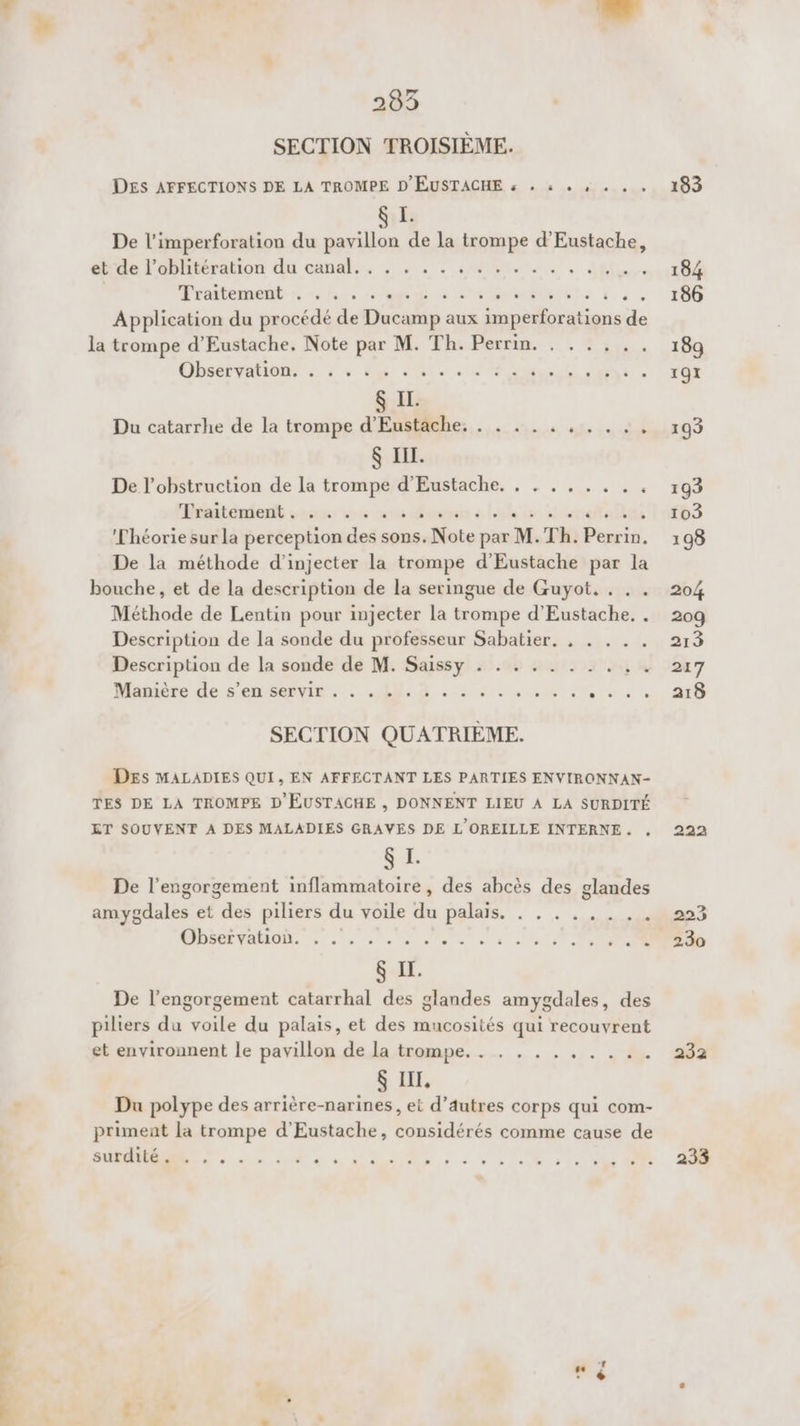 SECTION TROISIÈME. DES AFFECTIONS DE LA TROMPE D EUSTACHE « . : + , . . 8 I. De l'imperforation du pavillon de la trompe d'Eustache, autile lobhtéralion du canal. . : . : uns, à dl Araitement re 0/1, A à NET E rs ; Application du procédé de Ducamp aux imperforations . la trompe d’Eustache. Note par M. Th. Perrin. . . .... CELA &amp; ds de tee ane CE &amp; IL. Du catarrhe de la trompe d’'Eustache. . . . . . . .. is $ HIT. De l’obstruction de la den: à D'RUSRCRE, . eos Piaiténient s2o0 »2 « Théorie sur la perception des sons. te pin, Th. Posrif, De la méthode d’injecter la trompe d'Eustache par la bouche, et de la description de la seringue de Guyot. . . . Méthode de Lentin pour injecter la trompe d'Eustache. . Description de la sonde du professeur Sabatier. , . . . . Description de la sonde de M. Saissy . . . . . . . . . . Manière de s’en servir . . . . . EL STAR TL à AE SECTION QUATRIÈME. DEs MALADIES QUI, EN AFFECTANT LES PARTIES ENVIRONNAN- TES DE LA TROMPE D EUSTACHE , DONNENT LIEU À LA SURDITÉ ET SOUVENT À DES MALADIES GRAVES DE L'OREILLE INTERNE. CES De l’engorgement inflammatoire, des abcès des glandes anrsdilés et Fe piliers du voile da palais. AT RS DB TADIONR LU ttes $ If. De l’engorgement catarrhal des glandes amygdales, des piliers du voile du palais, et des mucosités qui recouvrent et environnent le pavillon de la trompe, . . . .. FER 8 III, Du polype des arrière-narines, et d’autres corps qui com- priment la trompe d’Eustache, considérés comme cause de RON. D +. CT OL PE . SORT CONEN ,N m N D'LEUMIS Te NS Ones 183 232