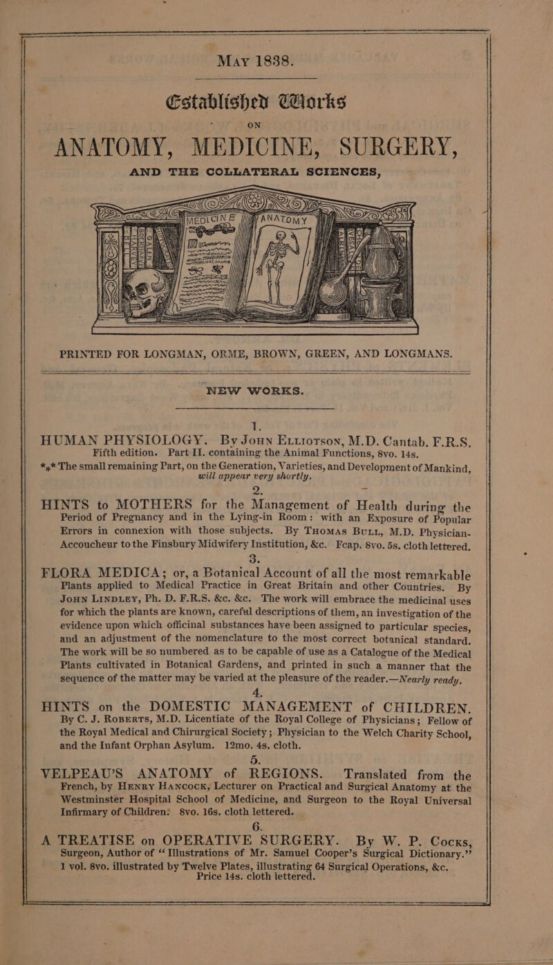 May 1838. Establishen Corks ANATOMY, MEDICINE, SURGERY, AND THE COLLATERAL SCIENCES, PRINTED FOR LONGMAN, ORME, BROWN, GREEN, AND LONGMANS. ‘NEW WORKS. 1. HUMAN PHYSIOLOGY. By Joun Extrorson, M.D. Cantab. F.R.S. Fifth edition. Part 11. containing the Animal Functions, 8vo. 14s, *,* The small remaining Part, on the Generation, Varieties, and Development of Mankind will appear very shortly. y a ‘ HINTS to MOTHERS for the Management of Health during the Period of Pregnancy and in the Lying-in Room: with an Exposure of Popular Errors in connexion with those subjects. By THomMAs Buu, M.D. Physician- Accoucheur to the Finsbury Midwifery Institution, &amp;c. Feap. 8vo. 5s. cloth lettered. 3. FLORA MEDICA; or, a Botanical Account of all the most remarkable Plants applied to Medical Practice in Great Britain and other Countries. By Joun LINDLEY, Ph. D. F.R.S. &amp;c. &amp;c. The work will embrace the medicinal uses for which the plants are known, careful descriptions of them, an investigation of the evidence upon which officinal substances have been assigned to particular species, and an adjustment of the nomenclature to the most correct botanical standard. The work will be so numbered as to be capable of use as a Catalogue of the Medical Plants cultivated in Botanical Gardens, and printed in such a manner that the sequence of the matter may be varied at the pleasure of the reader.— Nearly ready. 4. HINTS on the DOMESTIC MANAGEMENT of CHILDREN. By C. J. Roperts, M.D. Licentiate of the Royal College of Physicians; Fellow of the Royal Medical and Chirurgical Society ; Physician to the Welch Charity School, and the Infant Orphan Asylum. 12mo, 4s, cloth. 3. VELPEAU’S ANATOMY of REGIONS. Translated from the French, by Henry Hancock, Lecturer on Practical and Surgical Anatomy at the Westminster Hospital School of Medicine, and Surgeon to the Royal Universal Infirmary of Children: S8vo. 16s. cloth lettered. 6. A TREATISE on OPERATIVE SURGERY. By W. P. Cocks, Surgeon, Author of “Illustrations of Mr. Samuel Cooper’s Surgical Dictionary.” Price 14s. cloth lettered. |