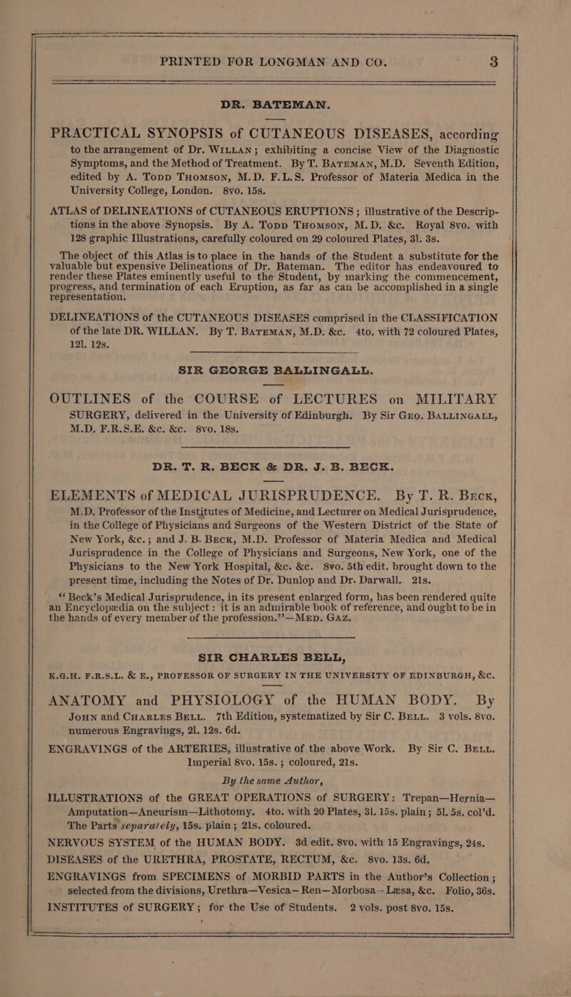 DR. BATEMAN. PRACTICAL SYNOPSIS of CUTANEOUS DISEASES, according to the arrangement of Dr. WILLAN; exhibiting a concise View of the Diagnostic Symptoms, and the Method of Treatment. By T. BArmEmMAN, M.D. Seventh Edition, edited by A. Topp THomson, M.D. F.L.S. Professor of Materia Medica in the University College, London. 8vo. 15s. ATLAS of DELINEATIONS of CUTANEOUS ERUPTIONS; illustrative of the Descrip- tions in the above Synopsis. By A. Topp THomson, M.D. &amp;c. Royal 8vo. with 128 graphic Illustrations, carefully coloured on 29 coloured Plates, 31. 3s. The object of this Atlas is to place in the hands of the Student a substitute for the valuable but expensive Delineations of Dr. Bateman. The editor has endeavoured to render these Plates eminently useful to the Student, by marking the commencement, progress, and termination of each Eruption, as far as can be accomplished in a single representation. DELINEATIONS of the CUTANEOUS DISEASES comprised in the CLASSIFICATION of the late DR. WILLAN. By T. BareMAN, M.D. &amp; . 4to. with 72 coloured Plates, 121, 12s. SIR GEORGE BALLINGALL. OUTLINES of the COURSE of LECTURES on MILITARY SURGERY, delivered in the University of Edinburgh. By Sir Gro, BALLINGALL, M.D. F.R.S.E. &amp;c. &amp;c. 8vo. 18s. DR. T. R. BECK &amp; DR. J. B. BECK. ELEMENTS of MEDICAL JURISPRUDENCE. By T. R. Beck, M.D. Professor of the Institutes of Medicine, and Lecturer on Medical Jurisprudence, in the College of Physicians and Surgeons of the Western District of the State of New York, &amp;c.; and J. B. Beck, M.D. Professor of Materia Medica and Medical Jurisprudence in the College of Physicians and Surgeons, New York, one of the Physicians to the New York Hospital, &amp;c. &amp;c. S8vo. 5th edit. brought down to the present time, including the Notes of Dr. Dunlop and Dr. Darwall. 21s. *&lt;Beck’s Medical Jurisprudence, in its present enlarged form, has been rendered quite an Encyclopedia on the subject: it is an admirable book of reference, and ought to be in the hands of every member of the profession.”?—MED. GAz. SIR CHARLES BELL, K.G.H. F.R.S.L. &amp; E., PROFESSOR OF SURGERY IN THE UNIVERSITY OF EDINBURGH, &amp;c. ANATOMY and PHYSIOLOGY of the HUMAN BODY. By JoHN and CHARLES BeELu. 7th Edition, systematized by Sir C. BELL. 3 vols. 8vo. numerous Engravings, 21. 12s. 6d. ENGRAVINGS of the ARTERIES, illustrative of the above Work. By Sir C. BEuu. Imperial 8vo. 15s. ; coloured, 21s. By the same Author, ILLUSTRATIONS of the GREAT OPERATIONS of SURGERY: Trepan—Hernia— Amputation—Aneurism—Lithotomy, 4to. with 20 Plates, 31. 15s. plain; 51. 5s, col’d. The Parts separately, 15s. plain; 21s. coloured. NERVOUS SYSTEM of the HUMAN BODY. 3d edit. 8vo. with 15 Engravings, 24s. DISEASES of the URETHRA, PROSTATE, RECTUM, &amp;c. 8vo. 13s. 6d. ENGRAVINGS from SPECIMENS of MORBID PARTS in the Author’s Collection ; selected from the divisions, Urethra—Vesica— Ren—Morbosa-- Lesa, &amp;c. Folio, 36s. INSTITUTES of SURGERY; for the Use of Students. 2 vols. post 8vo. 15s.