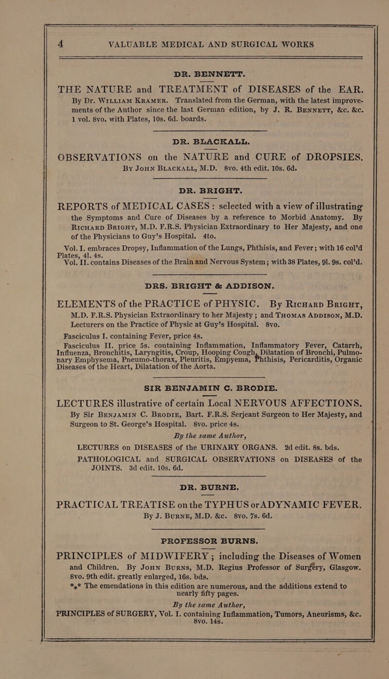 DR. BENNETT. THE NATURE and TREATMENT of DISEASES of the EAR. By Dr. WILLIAM KRAMER. Translated from the German, with the latest improve- ments of the Author since the last German edition, by J. R. BENNETT, &amp;c. &amp;c. 1 vol. 8vo. with Plates, 10s. 6d. boards. DR. BLACKALL. OBSERVATIONS on the NATURE and CURE of DROPSIES. By JoHN BLACKALL, M.D. §8vo. 4th edit. 10s. 6d. DR. BRIGHT. REPORTS of MEDICAL CASES: selected with a view of illustrating the Symptoms and Cure of Diseases by a reference to Morbid Anatomy. By RicHARD Bricut, M.D. F.R.S. Physician Extraordinary to Her Majesty, and one of the Physicians to Guy’s Hospital. 4to. Vol. I. embraces Dropsy, Inflammation of the Lungs, Phthisis, and Fever; with 16 col’d Plates, 41. 4s. Vol. II. contains Diseases of the Brain and Nervous System; with 38 Plates, 91. 9s. col’d. DRS. BRIGHT &amp; ADDISON. ELEMENTS of the PRACTICE of PHYSIC. By Ricuarp Bricurt, M.D. F.R.S. Physician Extraordinary to her Majesty ; and THomas AppIson, M.D. Lecturers on the Practice of Physic at Guy’s Hospital. 8vo. Fasciculus I. containing Fever, price 4s. Fasciculus II. price 5s. containing Inflammation, Inflammatory Fever, Catarrh, Influenza, Bronchitis, Laryngitis, Croup, Hooping Cough, Dilatation of Bronchi, Pulmo- nary Emphysema, Pneumo-thorax, Pleuritis, Empyema, Phthisis, Pericarditis, Organic Diseases of the Heart, Dilatation of the Aorta. ‘ SIR BENJAMIN C. BRODIE. LECTURES illustrative of certain Local NERVOUS AFFECTIONS. By Sir BenJamin C. Bropiz, Bart. F.R.S. Serjeant Surgeon to Her Majesty, and Surgeon to St. George’s Hospital. 8vo. price 4s. By the same Author, LECTURES on DISEASES of the URINARY ORGANS. 2d edit. 8s. bds. PATHOLOGICAL and SURGICAL OBSERVATIONS on DISEASES of the JOINTS. 3d edit. 10s. 6d. %, DR. BURNE. PRACTICAL TREATISE onthe TYPHUS orADYNAMIC FEVER. By J. BurRNE, M.D. &amp;c. 8vo. 7s. 6d. PROFESSOR BURNS. PRINCIPLES of MIDWIFERY ; including the Diseases of Women and Children. By JoHn Burns, M.D. Regius Professor of Surgery, Glasgow. 8vo. 9th edit. greatly enlarged, 16s. bds. *,* The emendations in this edition are numerous, and the additions extend to nearly fifty pages. ~