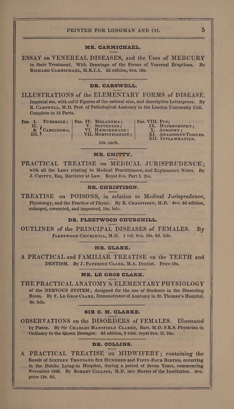 MR. CARMICHAEL. ESSAY on VENEREAL DISEASES, and the Uses of MERCURY in their Treatment. With Drawings of the Forms of Venereal EPUpiOne: By RICHARD CARMICHAEL, M.R.I.A. 2d edition, 8vo..16s. DR. CARSWELL. ILLUSTRATIONS of the ELEMENTARY FORMS of DISEASE. Imperial 4to. with col’d Figures of the natural size, and descriptive Letterpress. By R. CARSWELL, M.D. Prof. of Pathological Anatomy in the London University Coll. Complete in 12 Parts. Fas. I. TUBERCLE; | Fas. IV. MELANOMA; Fas. VIII. Pus; a) V. SOFTENING; IX. HyPERTROPHY; &amp; * CARCINOMA; VI. HaMorRHAGE; X. ATROPHY; VII. MorTIFICATION ; XI. ANALOGOUS TISSUES. XII. INFLAMMATION, 15s. each. MR. CHITTY. PRACTICAL TREATISE on MEDICAL JURISPRUDENCE; with all the Laws relating to Medical Practitioners, and Explanatory Notes. By J. CuHiTty, Esq. Barrister at Law. Royal 8vo. Part I. 21s. DR. CHRISTISON. TREATISE on POISONS, in relation to Medical Jurisprudence, Physiology, and the Practice of Physic. By R. CHrIsTISON, M.D. 8vo. 3d edition, enlarged, corrected, and improved, 18s. bds. DR. FLEETWOOD CHURCHILL. OUTLINES of the PRINCIPAL DISEASES of FEMALES. By FLEETWOOD CHURCHILL, M.D. 1 vol. 8vo. 10s. 6d. bds. MR. CLARK. A PRACTICAL and FAMILIAR TREATISE on the TEETH and DENTISM. By J. Parerson Ciark, M.A. Dentist. Price 10s. MR. LE GROS CLARK. THE PRACTICAL ANATOMY &amp; ELEMENTARY PHYSIOLOGY of the NERVOUS SYSTEM; designed for the use of Students in the Dissecting Room. By F. Le Gros CuArK, Demonstrator of Anatomy in St. Thomas’s Hospital. 9s. bds. SIR C. M. CLARKE. OBSERVATIONS on the DISORDERS of FEMALES. Illustrated by Plates. By Sir CHARLES MANSFIELD CLARKE, Bart. M.D. F.R.S. Physician in Ordinary to the Queen Dowager. 3d edition, 2 vols. royal 8vo. 11. 16s. DR. COLLINS. A PRACTICAL TREATISE on MIDWIFERY; containing the Result of SIXTEEN THOUSAND SIX HUNDRED and Firry- Foun BIRTHS, occurring in the Dublin Lying-in Hospital, during a period of Seven Years, commencing November 1826. By RoBERT CoLLins, M.D. late Master of the Institution. 8vo. price 12s. 6d.