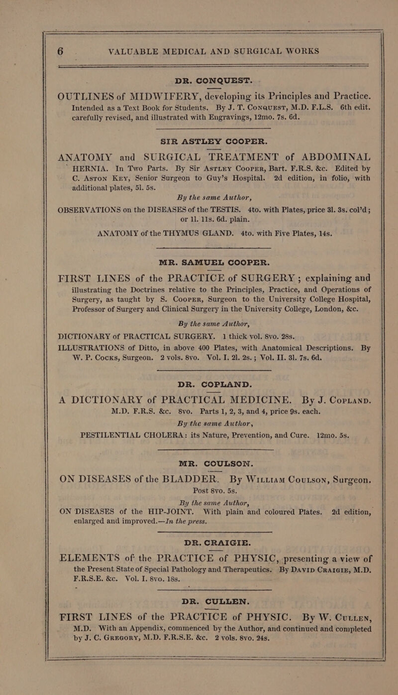 DR. CONQUEST. OUTLINES of MIDWIFERY, developing its Principles and Practice. Intended as a Text Book for Students. By J.T. Conaurst, M.D. F.L.S. 6th edit. carefully revised, and illustrated with Engravings, 12mo. 7s. 6d. SIR ASTLEY COOPER. ANATOMY and SURGICAL TREATMENT of ABDOMINAL ’ HERNIA. In Two Parts. By Sir AstLey Cooper, Bart. F.R.S. &amp;c. Edited by C. Aston Key, Senior Surgeon to Guy’s Hospital. 2d edition, in folio, with additional plates, 51. 5s. By the same Author, OBSERVATIONS on the DISEASES of the TESTIS. 4to. with Plates, price 31. 3s. col’d; or ll. 11s. 6d. plain. ANATOMY of the THYMUS GLAND. 4to. with Five Plates, 14s. MR. SAMUEL COOPER. FIRST LINES of the PRACTICE of SURGERY ; explaining and illustrating the Doctrines relative to the Principles, Practice, and Operations of Surgery, as taught by S. Cooper, Surgeon to the University College Hospital, Professor of Surgery and Clinical Surgery in the University College, London, &amp;c. By the same Author, DICTIONARY of PRACTICAL SURGERY. 1 thick vol. 8vo. 28s. ILLUSTRATIONS of Ditto, in above 400 Plates, with Anatomical Descriptions. By W. P. Cocks, Surgeon. 2 vols. 8vo. Vol. I. 21. 2s.; Vol. II. 31. 7s. 6d. DR. COPLAND. A DICTIONARY of PRACTICAL MEDICINE. By J. Copianp. M.D. F.R.S. &amp;c. 8vo. Parts 1, 2, 3, and 4, price 9s. each. By the same Author, PESTILENTIAL CHOLERA: its Nature, Prevention, and Cure. 12mo. 5s. MR. COULSON. ON DISEASES of the BLADDER. By Witutam Coutson, Surgeon. Post 8vo. 5s. By the same Author, ‘ ON DISEASES of the HIP-JOINT. With plain and coloured Plates. 2d edition, enlarged and improved.—ZIn the press. DR. CRAIGIE. ELEMENTS of the PRACTICE of PHYSIC, presenting a view of the Present State of Special Pathology and Therapeutics. By DAvip Craicix£, M.D. F.R.S.E. &amp;c. Vol. I. 8vo. 18s. DR. CULLEN. FIRST LINES of the PRACTICE of PHYSIC. By W. Cutten, M.D. With an Appendix, commenced by the Author, and continued and completed by J. C. Grecory, M.D. F.R.S.E. &amp;c. 2 vols. 8vo. 24s.