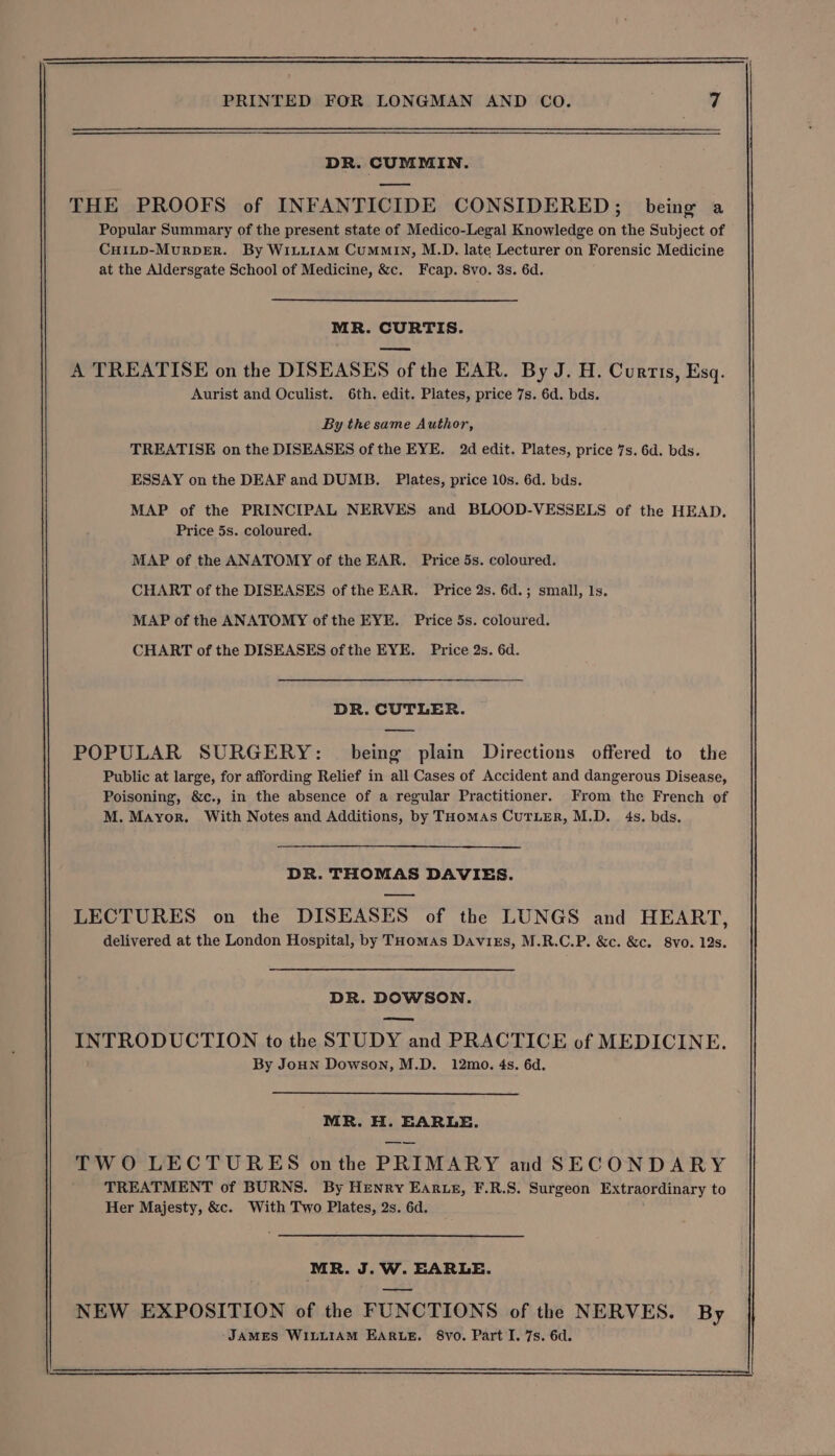 DR. CUMMIN. THE PROOFS of INFANTICIDE CONSIDERED; being a Popular Summary of the present state of Medico-Legal Knowledge on the Subject of CuHILD-MurRDER. By WILLIAM CuMMIN, M.D. late Lecturer on Forensic Medicine at the Aldersgate School of Medicine, &amp;c. Fcap. 8vo. 3s. 6d. MR. CURTIS. A TREATISE on the DISEASES of the EAR. By J. H. Curtis, Esq. Aurist and Oculist. 6th. edit. Plates, price 7s. 6d. bds. By the same Author, TREATISE on the DISEASES of the EYE. 2d edit. Plates, price 7s. 6d. bds. ESSAY on the DEAF and DUMB. Plates, price 10s. 6d. bds. MAP of the PRINCIPAL NERVES and BLOOD-VESSELS of the HEAD. Price 5s. coloured. MAP of the ANATOMY of the EAR. Price 5s. coloured. CHART of the DISEASES of the EAR. Price 2s. 6d.; small, 1s. MAP of the ANATOMY of the EYE. Price 5s. coloured. CHART of the DISEASES ofthe EYE. Price 2s. 6d. DR. CUTLER. oe POPULAR SURGERY: being plain Directions offered to the Public at large, for affording Relief in all Cases of Accident and dangerous Disease, Poisoning, &amp;c., in the absence of a regular Practitioner. From the French of M. Mayor, With Notes and Additions, by THomAs CuTLER, M.D. 4s. bds. DR. THOMAS DAVIES. LECTURES on the DISEASES of the LUNGS and HEART, delivered at the London Hospital, by THomas Davirs, M.R.C.P. &amp;c. &amp;c. 8vo. 12s. DR. DOWSON. eee INTRODUCTION to the STUDY and PRACTICE of MEDICINE. By JoHN Dowson, M.D. 12mo. 4s. 6d. MR. H. EARLE. TWO LECTURES onthe PRIMARY and SECONDARY TREATMENT of BURNS. By Henry Ear.e, F.R.S. Surgeon Extraordinary to Her Majesty, &amp;c. With Two Plates, 2s. 6d. MR. J.W. EARLE.