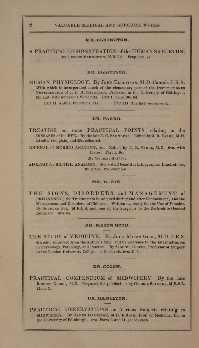 MR. ELKINGTON. A PRACTICAL DEMONSTRATION of the HUMAN SKELETON. By GEORGE ELKINGTON, M.R.C.S. Feap. 8vo. 7s. DR. ELLIOTSON. HUMAN PHYSIOLOGY. By Joun Ex.iotson, M.D. Cantab. F.R.S. With which is incorporated much of the elementary part of the INSTITUTIONES PuysrioLocica&amp; of J. F. BLUMENBACH, Professor in the University of Gottingen. 5th edit. with numerous Woodcuts. Part I. price 10s. 6d. Part II. Animal Functions, l4s. Part III. (the last) nearly ready. DR. FARRE. — TREATISE on some PRACTICAL POINTS relating to the DISEASES of the EYE. By the late J.C. SAuNpDERs. Edited by J. R. FArre, M.D. 3d edit. 14s. plain, and 25s. coloured. JOURNAL of MORBID ANATOMY, &amp;c. Edited by J. R. Farre, M.D. 8vo. with Plates. Part I. 6s. By the same Author, APOLOGY for BRITISH ANATOMY. 4to. with 2 beautiful Lithographic Illustrations, 9s. plain; 12s. coloured. MR. D. FOX. a THE SIGNS, DISORDERS, and MANAGEMENT of PREGNANCY ; the Treatmentto be adopted during and after Confinement ; and the Management and Disorders of Children. Written expressly for the Use of Females. By Dovetas Fox, M.R.C.S. and one of the Surgeons to the Derbyshire General Infirmary. 8yo. 6s. DR. MASON GOOD. —_—, THE STUDY of MEDICINE. By Joun Mason Goon, M.D. F.R:S. 4th edit. improved from the Author’s MSS. and by reference to the latest advances in Physiology, Pathology, and Practice. By SAMUEL CooPER, Professor of Surgery in the London University College. 4 thick vols. 8vo. 3l. 3s. DR. GOCCH. PRACTICAL COMPENDIUM of MIDWIFERY. By the late RoBert Goocu, M.D. Prepared for publication by GEORGE SKINNER, M.R.S.L. 12mo. 7s. DR. HAMILTON. PRACTICAL OBSERVATIONS on Various Subjects relating to MIDWIFERY. By James HAMILTON, M.D. F.R.S E. Prof. of Medicine, &amp;c. in the University of Edinburgh, 8vo. Parts I. and II. 7s. 6d. each.