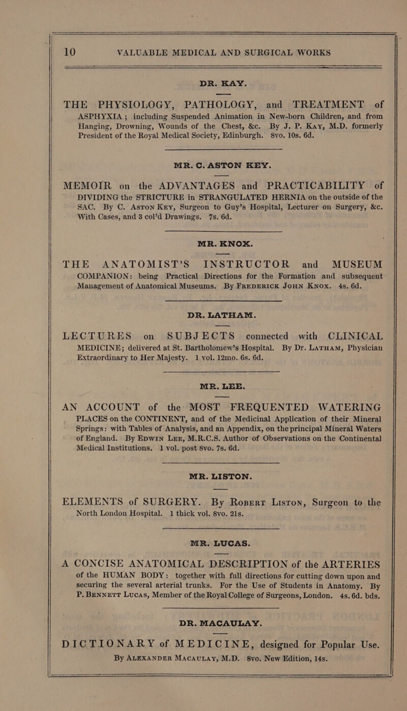 DR. KAY. THE PHYSIOLOGY, PATHOLOGY, and TREATMENT of ASPHYXIA ; including Suspended Animation in New-born Children, and from Hanging, Drowning, Wounds of the Chest, &amp;c. By J. P. Kay, M.D. formerly President of the Royal Medical Society, Edinburgh. 8vyo. 10s. 6d. MR.C. ASTON KEY. MEMOIR on the ADVANTAGES and PRACTICABILITY of DIVIDING the STRICTURE in STRANGULATED HERNIA on the outside of the SAC. By C. Asron Key, Surgeon to Guy’s Hospital, Lecturer on Surgery, &amp;c. With Cases, and 3 col’d Drawings. 7s. 6d. MR. KNOX. THE ANATOMIST’S INSTRUCTOR and MUSEUM COMPANION: being Practical Directions for the Formation and subsequent Management of Anatomical Museums. By FREDERICK JOHN Knox. 4s. 6d. DR. LATHAM. LECTURES on SUBJECTS connected with CLINICAL MEDICINE; delivered at St. Bartholomew’s Hospital. By Dr. LATHAM, Physician Extraordinary to Her Majesty. 1 vol. 12mo. 6s. 6d. MR. LEE. —— AN ACCOUNT of the MOST FREQUENTED WATERING PLACES on the CONTINENT, and of the Medicinal Application of their Mineral Springs: with Tables-of Analysis, and an Appendix, on the principal Mineral Waters of England. By Epwin Lez, M.R.C.S. Author of Observations on the Continental Medical Institutions. 1 vol. post 8vo. 7s. 6d. MR. LISTON. ELEMENTS of SURGERY. By Roserr Liston, Surgeon to the North London Hospital. 1 thick vol. 8vo. 21s. MR. LUCAS. A CONCISE ANATOMICAL DESCRIPTION of the ARTERIES of the HUMAN BODY: together with full directions for cutting down upon and securing the several arterial trunks. For the Use of Students in Anatomy. By P. BENNETT Lucas, Member of the Royal College of Surgeons, London. 4s. 6d. bds. DR. MACAULAY. DICTIONARY of MEDICINE, designed for Popular Use. By ALEXANDER MACAULAY, M.D. 8vo. New Edition, 14s.