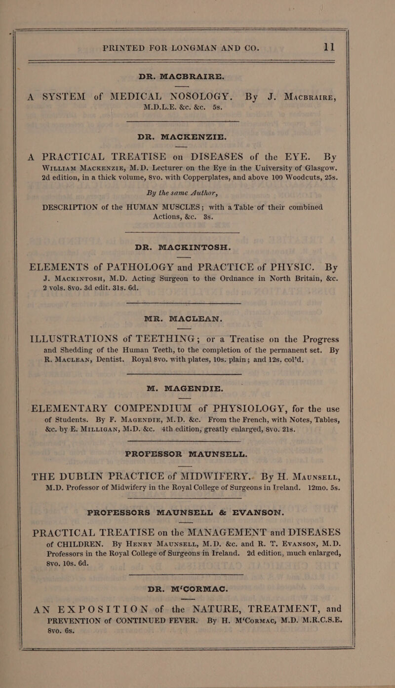 DR. MACBRAIRE. A SYSTEM of MEDICAL NOSOLOGY. By J. Macsrarre, M.D.L.E. &amp;c. &amp;c. 5s. DR. MACKENZIE. A PRACTICAL TREATISE on DISEASES of the EYE. By WILLIAM MACKENZIE, M.D. Lecturer on the Eye in the University of Glasgow. 2d edition, in a thick volume, 8vo. with Copperplates, and above 100 Woodcuts, 25s. By the same Author, DESCRIPTION of the HUMAN MUSCLES; with a Table of their combined Actions, &amp;c. 3s. DR. MACKINTOSH. ——— ELEMENTS of PATHOLOGY and PRACTICE of PHYSIC. By J. MackintosH, M.D. Acting Surgeon to the Ordnance in North Britain, &amp;c. 2 vols. 8vo. 3d edit. 31s. 6d. MR. MACLEAN. ILLUSTRATIONS of TEETHING; or a Treatise on the Progress and Shedding of the Human Teeth, to the completion of the permanent set. By R. MACLEAN, Dentist. Royal 8vo. with plates, 10s: plain; and 12s. col’d. M. MAGENDIE. ELEMENTARY COMPENDIUM of PHYSIOLOGY, for the use of Students. By F. Magrenpiz, M.D. &amp;c. From the French, with Notes, Tables, &amp;c. by E. M1LuiaANn, M.D. &amp;c. 4th edition, greatly enlarged, Svo. 21s. PROFESSOR MAUNSELL. THE DUBLIN PRACTICE of MIDWIFERY... By H. Maunse 1, M.D. Professor of Midwifery in the Royal College of Surgeons in Ireland. 12mo. 5s. PROFESSORS MAUNSELL &amp; EVANSON. PRACTICAL TREATISE on the MANAGEMENT and DISEASES of CHILDREN. By Henry MAuNSELL, M.D. &amp;c. and R. T. Evanson, M.D. Professors in the Royal College of Surgeons in Ireland. 2d edition, much enlarged, 8vo. 10s. 6d. DR. M‘CORMAC. AN EXPOSITION of the NATURE, TREATMENT, and PREVENTION of CONTINUED FEVER. By H. M‘Cormac, M.D. M.R.C.S.E. 8vo. 6s.