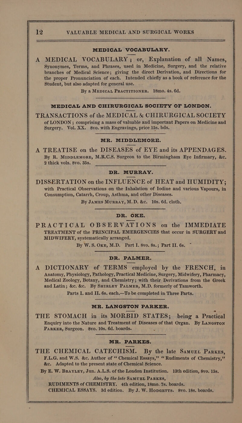 MEDICAL VOCABULARY. A MEDICAL VOCABULARY ; or, Explanation of all Names, Synonymes, Terms, and Phrases, used in Medicine, Surgery, and the relative branches of Medical Science; giving the direct Derivation, and Directions for the proper Pronunciation of each. Intended chiefly as a book of reference for the Student, but also adapted for general use. By a MEDICAL PRACTITIONER. 18mo. 4s. 6d. MEDICAL AND CHIRURGICAL SOCIETY OF LONDON. TRANSACTIONS of the MEDICAL &amp; CHIRURGICAL SOCIETY of LONDON ; comprising a mass of valuable and important Papers on Medicine and Surgery. Vol. XX. 8vo. with Engravings, price 15s. bds. MR. MIDDLEMORE. A TREATISE on the DISEASES of EYE and its APPENDAGES. By R. MippLemorgE, M.R.C.S. Surgeon to the Birmingham Eye Infirmary, &amp;c. 2 thick vols. 8vo. 35s. ‘ DR. MURRAY. DISSERTATION on the INFLUENCE of HEAT and HUMIDITY; with Practical Observations on the Inhalation of Iodine and various Vapours, in Consumption, Catarrh, Croup, Asthma, and other Diseases. By JAMES MurRAyY, M.D. &amp;c. 10s. 6d. cloth. DR. OKE. PRACTICAL OBSERVATIONS on the IMMEDIATE TREATMENT of the PRINCIPAL EMERGENCIES that occur in SURGERY and MIDWIFERY, systematically arranged. By W.S.OKE, M.D. Part I. 8vo. 8s.; Part II. 6s. DR. PALMER. A DICTIONARY of TERMS employed by the FRENCH, in Anatomy, Physiology, Pathology, Practical Medicine, Surgery, Midwifery, Pharmacy, Medical Zoology, Botany, and Chemistry; with their Derivations from the Greek and Latin; &amp;c. &amp;c. By SHIRLEY PALMER, M.D. formerly of Tamworth. Parts I. and II. 6s. each.—To be completed in Three Parts. MR. LANGSTON PARKER. THE STOMACH in its MORBID STATES; being a Practical Enquiry into the Nature and Treatment of Diseases of that Organ. By LANGston PARKER, Surgeon. 8vo. 10s. 6d. boards. . MR. PARKES. THE CHEMICAL CATECHISM. By the late Samuret Parxgs, F.L.G. and W.S. &amp;c. Author of ‘“‘ Chemical Essays,’’ ‘‘ Rudiments of Chemistry,” &amp;c. Adapted to the present state of Chemical Science. ‘By E. W. BRAYLEY, Jun. A.L.S. of the London Institution. 13th edition, 8vo. 15s. Also, by the late SAMUEL PARKES, RUDIMENTS of CHEMISTRY. 4th edition, 18mo. 7s. boards. CHEMICAL ESSAYS. 3dedition. By J. W. HopGeETtTs. 8yo. 18s. boards.