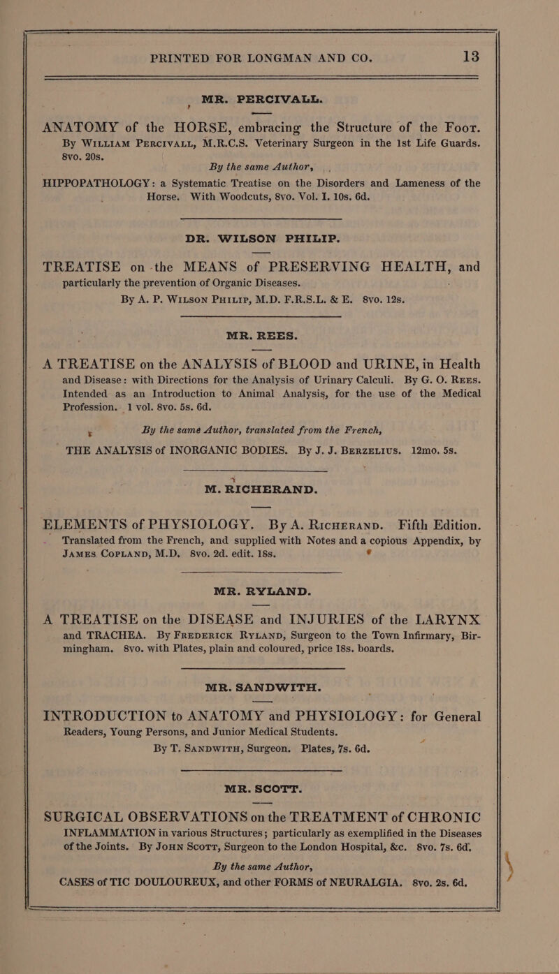 MR. PERCIVALL. ——— ANATOMY of the HORSE, embracing the Structure of the Foor. By WILLIAM PERCIVALL, M.R.C.S. Veterinary Surgeon in the Ist Life Guards. 8vo. 20s. By the same Author, HIPPOPATHOLOGY: a Systematic Treatise on the Disorders and Lameness of the Horse. With Woodcuts, 8vo. Vol. I. 10s. 6d. DR. WILSON PHILIP. TREATISE on-the MEANS of f PRESERVING HEALTH, and particularly the prevention of Organic Diseases. By A. P. Witson Puiuip, M.D. F.R.S.L. &amp; E. 8vo. 12s. MR. REES. A TREATISE on the ANALYSIS of BLOOD and URINE, in Health and Disease: with Directions for the Analysis of Urinary Calculi. By G. O. REEs. Intended as an Introduction to Animal Analysis, for the use of the Medical Profession. 1 vol. 8vo. 5s. 6d. : By the same Author, translated from the French, THE ANALYSIS of INORGANIC BODIES. By J.J. BERZELIUS. 12mo. 5s. a M. RICHERAND. ELEMENTS of PHYSIOLOGY. By A. Ricueranp. Fifth Edition. Translated from the French, and supplied with Notes anda SS bagihe Appendix, by JAMES COPLAND, M.D. S8vo. 2d. edit. 18s. MR. RYLAND. A TREATISE on the DISEASE and INJURIES of the LARYNX and TRACHEA. By FrepERick RyLAND, Surgeon to the Town Infirmary, Bir- mingham. 8vo. with Plates, plain and coloured, price 18s. boards. MR. SANDWITH. INTRODUCTION to ANATOMY and PHYSIOLOGY: for General Readers, Young Persons, and Junior Medical Students. Zé By T. SANDWITH, Surgeon. Plates, 7s. 6d. MR. SCOTT. SURGICAL OBSERVATIONS on the TREATMENT of CHRONIC INFLAMMATION in various Structures; particularly as exemplified in the Diseases of the Joints. By JoHN Scort, Surgeon to the London Hospital, &amp;c. S8vo. 7s. 6d.