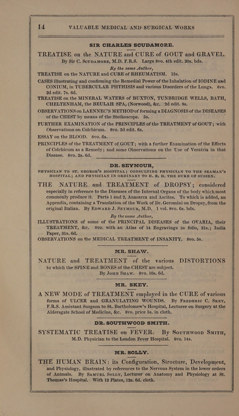 SIR CHARLES SCUDAMORE. TREATISE on the NATURE and CURE of GOUT and GRAVEL. By Sir C. ScupaAmorE, M.D. F.R.S. Large 8vo. 4th edit. 20s. bds. By the same Author, TREATISE on the NATURE and CURE of RHEUMATISM. 15s. CASES illustrating and confirming the Remedial Power of the Inhalation of IODINE and CONIUM, in TUBERCULAR PHTHISIS and various Disorders of the Lungs. 8vo. 2d edit. 7s. 6d. TREATISE on the MINERAL WATERS of BUXTON, TUNBRIDGE WELLS, BATH, CHELTENHAM, the BEULAH SPA, (Norwood), &amp;c. 2d edit. 8s. OBSERVATIONS on LAENNEC’S METHOD of forming a DIAGNOSIS of the DISEASES of the CHEST by means of the Stethoscope. 5s. FURTHER EXAMINATION of the PRINCIPLES of the TREATMENT of GOUT ; with Observations on Colchicum. §Svo. 2d edit. 6s. ESSAY on the BLOOD. 8vo. 6s. PRINCIPLES of the TREATMENT of GOUT; with a further Examination of the Effects of Colchicum as a Remedy; and some Observations on the Use of Veratria in that Disease. 8vo. 2s. 6d. DR. SEYMOUR, PHYSICIAN TO ST. GEORGE’S HOSPITAL; CONSULTING PHYSICIAN TO THE SEAMAN’S HOSPITAL; AND PHYSICIAN IN ORDINARY TO H. R. H. THE DUKE OF SUSSEX. THE NATURE. and. TREATMENT of DROPSY; considered especially in reference to the Diseases of the Internal Organs of the body which most commonly produce it. Parts 1 and 2, Anasarca and Ascites, To which is added, an Appendix, containing a Translation of the Work of Dr. Geromini on Dropsy, from the original Italian. By Epwarp J. SEymMour, M.D. 1 vol. 8vo. 6s. bds. By the same Author, ILLUSTRATIONS of some of the PRINCIPAL DISEASES of the OVARIA, their TREATMENT, &amp;c. 8vo. with an Atlas of 14 Engravings in folio, 21s.; India Paper, 31s. 6d. OBSERVATIONS on the MEDICAL TREATMENT of INSANITY. 8vo. 5s. MR. SHAW. NATURE and TREATMENT of the various DISTORTIONS to which the SPINE and BONES of the CHEST are subject. By JoHn SHAw. 8vo. 10s. 6d. MR. SKEY. A NEW MODE of TREATMENT employed in the CURE of various forms of ULCER and GRANULATING WOUNDS. By FrepeEric C. SKEY, F.R.S. Assistant Surgeon to St. Bartholomew’s Hospital, Lecturer on Surgery at the Aldersgate School of Medicine, &amp;c. 8vo. price 5s. in cloth. DR. SOUTHWOOD SMITH. SYSTEMATIC TREATISE on FEVER: By SourHwoop SmitH, M.D. Physician to the London Fever Hospital. 8vo. 14s.