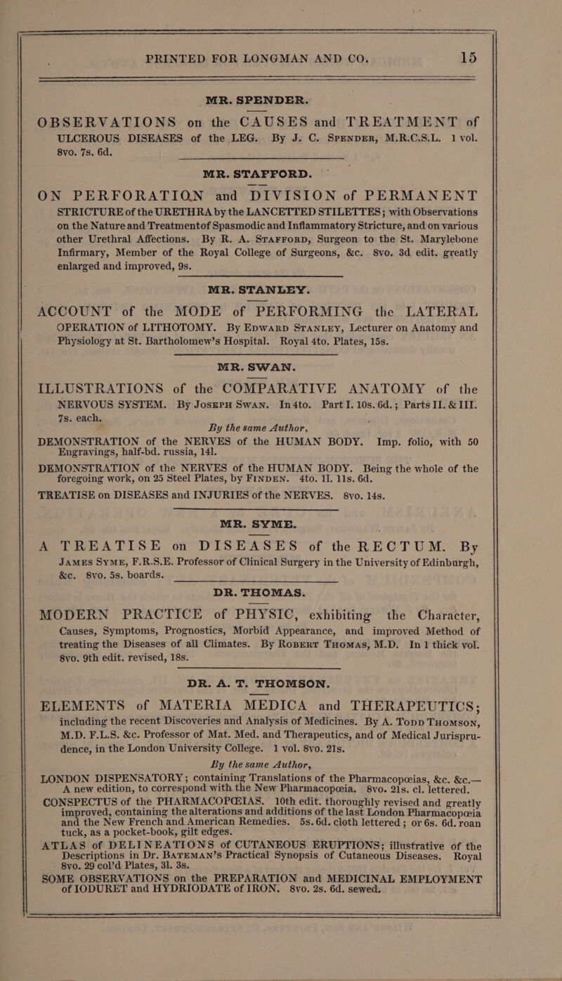 MR. SPENDER. OBSERVATIONS on the CAUSES and TREATMENT of ULCEROUS DISEASES of the LEG. By J. C. SpenpER, M.R.C.S.L. 1 vol. 8vo. 7s. 6d. MR. STAFFORD. ON PERFORATION and DIVISION of PERMANENT STRICTURE of the URETHRA by the LANCETTED STILETTES; with Observations on the Nature and Treatmentof Spasmodic and Inflammatory Stricture, and on various other Urethral Affections. By R. A. SrarrorpD, Surgeon to the St. Marylebone Infirmary, Member of the Royal College of Surgeons, &amp;c. 8vo. 3d edit. greatly enlarged and improved, 9s. MR. STANLEY. ACCOUNT of the MODE of PERFORMING the LATERAL OPERATION of LITHOTOMY. By Epwarp STANLEY, Lecturer on Anatomy and Physiology at St. Bartholomew’s Hospital]. Royal 4to. Plates, 15s. MR. SWAN. ILLUSTRATIONS of the COMPARATIVE ANATOMY of the NERVOUS SYSTEM. By JoszEPH SWAN. In4to. Part I.10s.6d.; Parts II. &amp; III. 7s. each. By the same Author, DEMONSTRATION of the NERVES of the HUMAN BODY. Imp. folio, with 50 Engravings, half-bd. russia, 141. DEMONSTRATION of the NERVES of the HUMAN BODY. Being the whole of the foregoing work, on 25 Steel Plates, by FINDEN. 4to. 11. 11s. 6d. TREATISE on DISEASES and INJURIES of the NERVES. S8yvo. l4s. MR. SYME. A TREATISE on DISEASES of the RECTUM. By JAMES SyME, F.R.S.E. Professor of Clinical Surgery in the University of Edinburgh, &amp;c. 8vo. 5s. boards. DR. THOMAS. MODERN PRACTICE of PHYSIC, exhibiting the Character, Causes, Symptoms, Prognostics, Morbid Appearance, and improved Method of treating the Diseases of all Climates. By Roperr THomas, M.D. In 1 thick vol. 8vo. 9th edit. revised, 18s. DR. A. T. THOMSON. ELEMENTS of MATERIA MEDICA and THERAPEUTICS; including the recent Discoveries and Analysis of Medicines. By A. Topp THomson, M.D. F.L.S. &amp;c. Professor of Mat. Med. and Therapeutics, and of Medical Jurispru- dence, in the London University College. 1 vol. 8vo. 21s. By the same Author, LONDON DISPENSATORY; containing Translations of the Pharmacopceias, &amp;c. &amp;c.— A new edition, to correspond with the New Pharmacopceia. 8vo. 21s. cl. lettered. CONSPECTUS of the PHARMACOPCEIAS. 10th edit. thoroughly revised and greatly improved, containing the alterations and additions of the last London Pharmacopceia and the New French and American Remedies. 5s. 6d. cloth lettered ; or 6s. 6d. roan tuck, as a pocket-book, gilt edges. ATLAS of DELINEATIONS of CUTANEOUS ERUPTIONS; illustrative of the Descriptions in Dr. BATEMAN’s Practical Synopsis of Cutaneous Diseases. Royal 8vo. 29 col’d Plates, 31. 3s. SOME OBSERVATIONS on the PREPARATION and MEDICINAL EMPLOYMENT of IODURET and HYDRIODATE of IRON. 8vo. 2s. 6d. sewed.