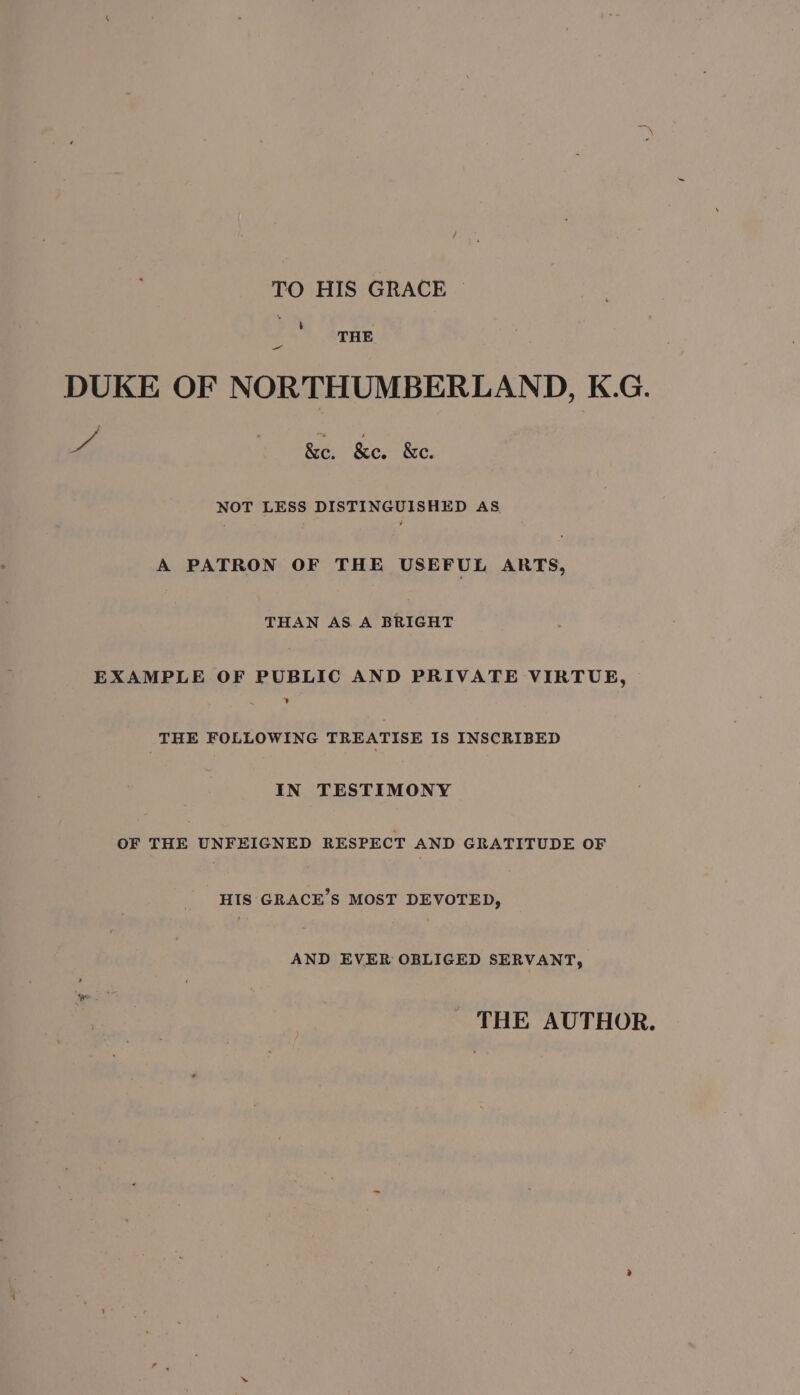 TO HIS GRACE b , THE ae DUKE OF NORTHUMBERLAND, K.G. he | &amp;e. &amp;e. &amp;e. NOT LESS DISTINGUISHED AS A PATRON OF THE USEFUL ARTS, THAN AS A BRIGHT EXAMPLE OF PUBLIC AND PRIVATE VIRTUE, + THE FOLLOWING TREATISE IS INSCRIBED IN TESTIMONY OF THE UNFEIGNED RESPECT AND GRATITUDE OF HIS GRACE’S MOST DEVOTED, AND EVER OBLIGED SERVANT, THE AUTHOR.