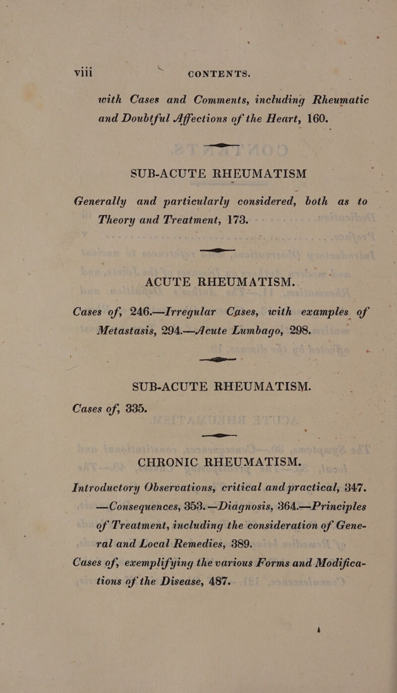 Me with Cases and Comments, including Rheumatic and Doubtful Affections of the Heart, 160. &lt;&lt; SUB-ACUTE RHEUM ATISM Generally and particularly considered, both as to Theory and Treatment, 173. eer re ACUTE RHEUMATISM.. Cases of, 246.—Irregular Cases, with examples of Metastasis, 294.—Acute Lumbago, 298. : a SUB-ACUTE RHEUMATISM. Cases of, 335. ——L CHRONIC. RHEUMATISM. Iniroductory Observations, critical and practical, 347. — Consequences, 353.— Diagnosis, 364.—Principles of Treatment, including the consideration of Gene- ral and Local Remedies, 389. Cases of, exemplifying the various Forms and Modifica- tions of the Disease, 487.