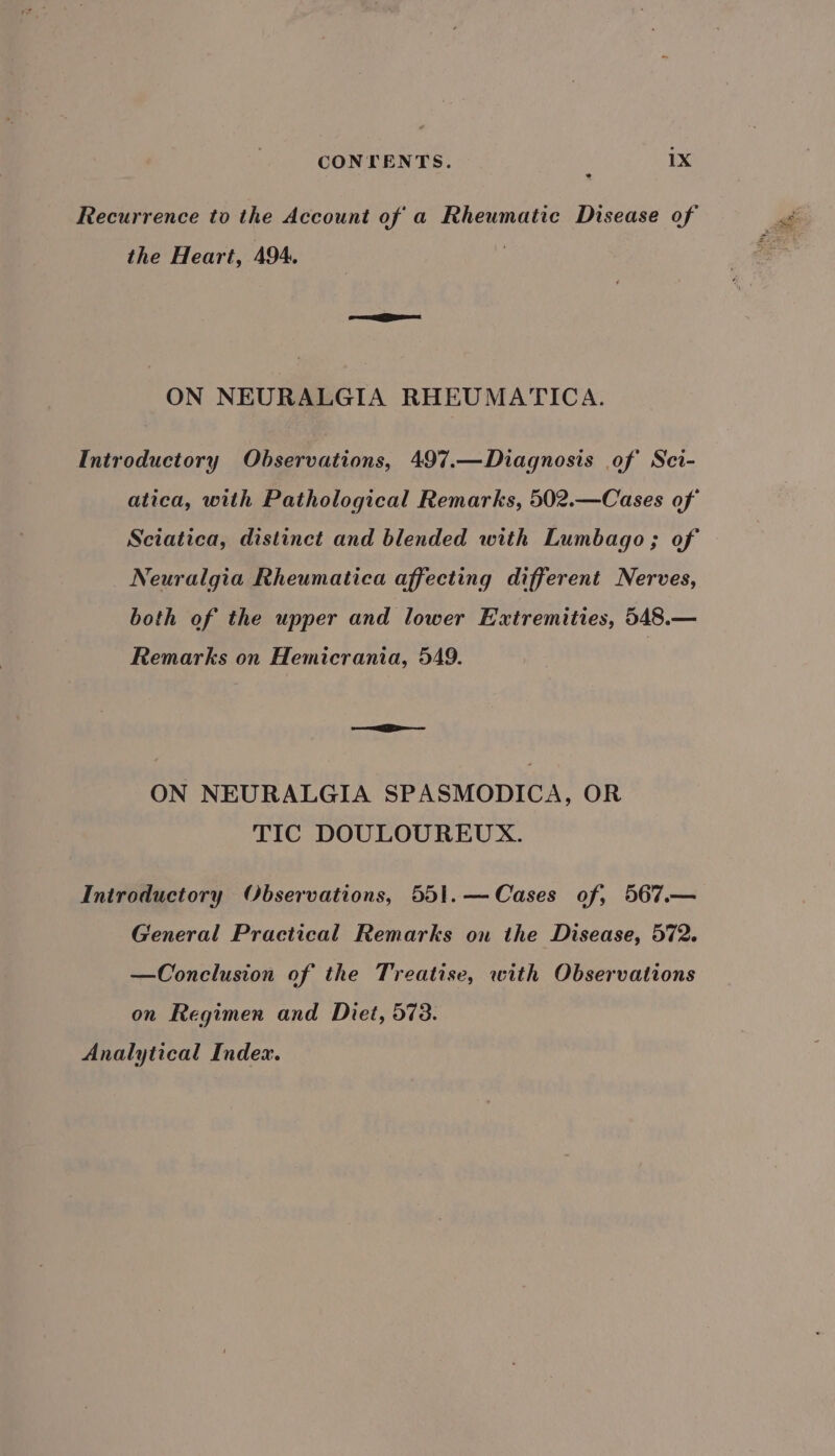 Recurrence to the Account of a Rheumatic Disease of the Heart, 494. ON NEURALGIA RHEUMATICA. Introductory Observations, 497.—Diagnosis of Sci- atica, with Pathological Remarks, 502.—Cases of Sciatica, distinct and blended with Lumbago; of Neuralgia Rheumatica affecting different Nerves, both of the upper and lower Extremities, 548.— Remarks on Hemicrania, 549. sea ON NEURALGIA SPASMODICA, OR TIC DOULOUREUX. Introductory Observations, 551.—Cases of, 567.— General Practical Remarks on the Disease, 572. —Conclusion of the Treatise, with Observations on Regimen and Diet, 573. Analytical Index.