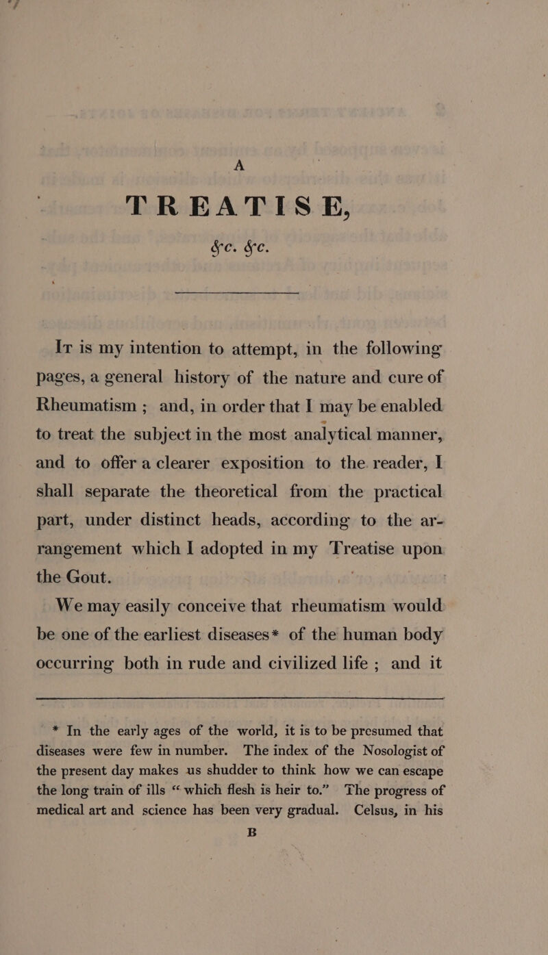 A TREATISE, &amp;c. &amp;c. Ir is my intention to attempt, in the following pages, a general history of the nature and cure of Rheumatism ; and, in order that I may be enabled to treat the subject in the most analytical manner, and to offer a clearer exposition to the reader, I shall separate the theoretical from the practical part, under distinct heads, according to the ar- rangement which I adopted in my Treatise upon the Gout. | We may easily conceive that rheumatism would be one of the earliest diseases* of the human body occurring both in rude and civilized life ; and it * In the early ages of the world, it is to be presumed that diseases were few in number. The index of the Nosologist of the present day makes us shudder to think how we can escape the long train of ills “‘ which flesh is heir to.” The progress of medical art and science has been very gradual. Celsus, in his B