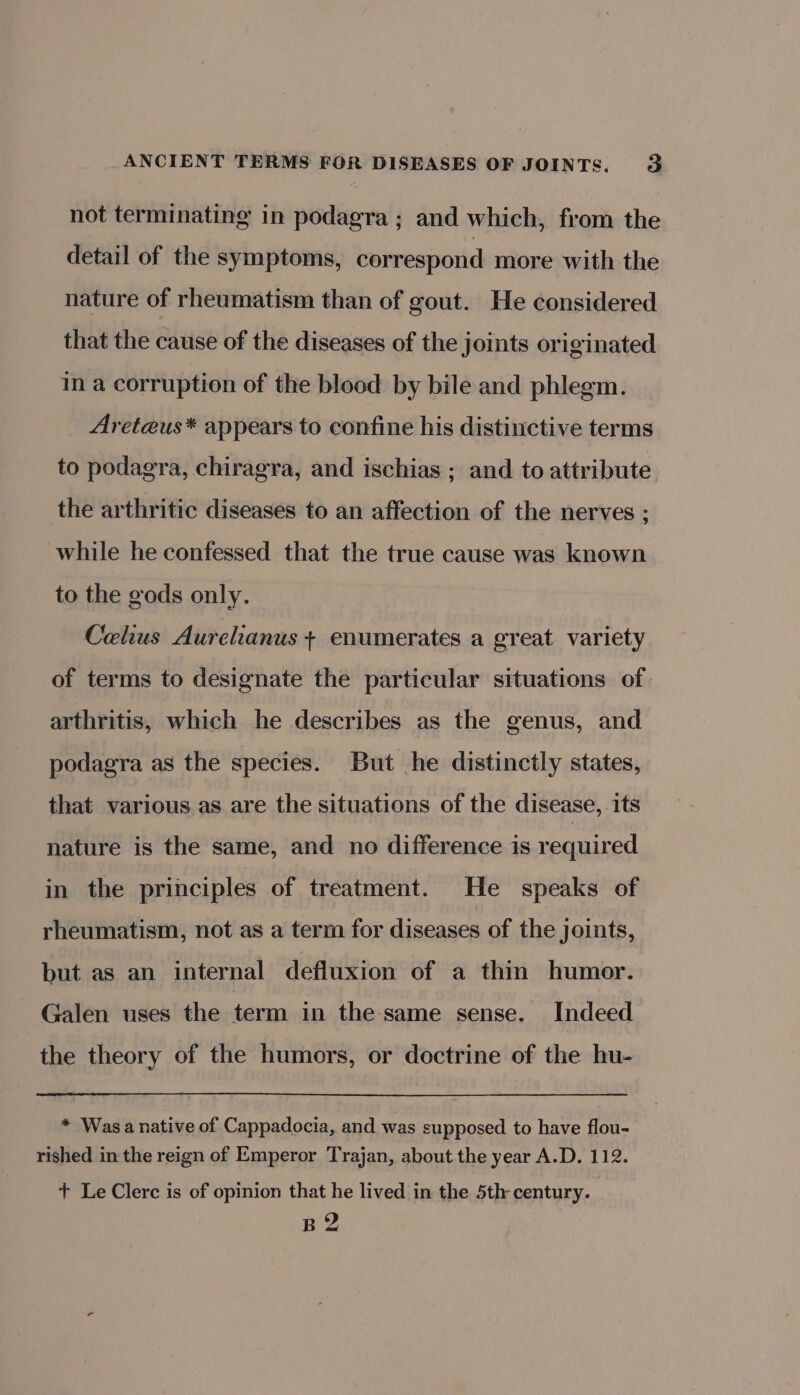 not terminating in podagra ; and which, from the detail of the symptoms, correspond more with the nature of rheumatism than of gout. He considered that the cause of the diseases of the joints originated in a corruption of the blood by bile and phlegm. Areteus* appears to confine his distinctive terms to podagra, chiragra, and ischias ; and to attribute the arthritic diseases to an affection of the nerves ; while he confessed that the true cause was known to the gods only. Celhus Aurelianus + enumerates a great variety of terms to designate the particular situations of arthritis, which he describes as the genus, and podagra as the species. But he distinctly states, that various as are the situations of the disease, its nature is the same, and no difference is required in the principles of treatment. He speaks of rheumatism, not as a term for diseases of the joints, but as an internal defluxion of a thin humor. Galen uses the term in the same sense. Indeed the theory of the humors, or doctrine of the hu- * Wasa native of Cappadocia, and was supposed to have flou- rished in the reign of Emperor Trajan, about the year A.D. 112. + Le Clerc is of opinion that he lived in the 5th century. B 2