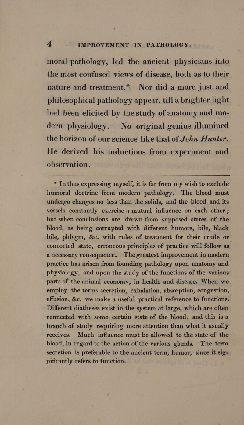 moral pathology, led the ancient physicians into the most confused views of disease, both as to their nature and treatment.* Nor did a more just and philosophical pathology appear, till a brighter light had been elicited by the study of anatomy and mo- dern physiology. No original genius illumined the horizon of our science like that of John Hunter. He derived his inductions from experiment and observation. * In thus expressing myself, it is far from my wish to exclude humoral doctrine from modern pathology. ‘The blood must undergo changes no less than the solids, and the blood and its vessels constantly exercise a. mutual influence on each other ; but when conclusions are drawn from supposed states of the blood, as being corrupted with different humors, bile, black bile, phlegm, &amp;c. with rules of treatment for their crude or concocted state, erroneous principles of practice will follow as. a necessary consequence. The greatest improvement in modern practice has arisen from founding pathology upon anatomy and physiology, and upon the study of the functions of the various parts of the animal economy, in health and disease. When we employ the terms secretion, exhalation, absorption, congestion, effusion, &amp;c. we make a useful practical reference to functions. Different diatheses exist in the system at large, which are often connected with some certain state of the blood; and this is a branch of study requiring more attention than what it usually receives. Much influence must be allowed to the state of the blood, in regard to the action of the various glands. The term secretion is preferable to the ancient term, humor, since it sig- nificantly refers to function.