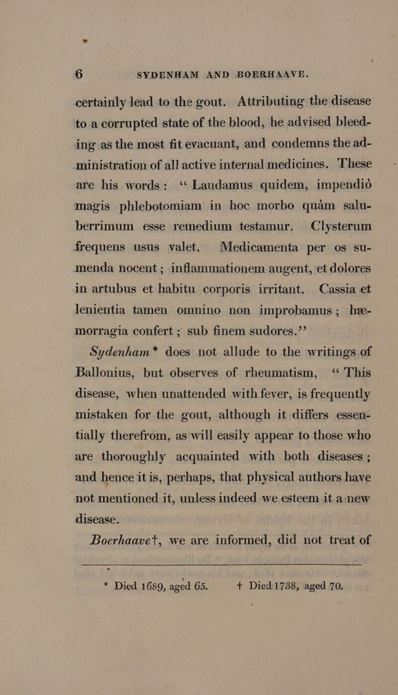 certainly lead to the gout. Attributing the disease to a corrupted state of the blood, he advised bleed- ing as the most fit evacuant, and condemns the ad- ministration of all active internal medicines. These are his words: ‘‘ Laudamus quidem, impendio magis phlebotomiam in hoc morbo quam salu- berrimum esse remedium testamur. Clysterum frequens usus valet. Medicamenta per os su- menda nocent ; inflammationem augent, et dolores in artubus et habitu corporis irritant.. Cassia et lenientia tamen omnino non improbamus; he- morragia confert ; sub finem sudores.’’ Sydenham* does not allude to the writings of Ballonius, but observes of rheumatism, ‘‘ This disease, when unattended with fever, is frequently mistaken for the gout, although it differs essen- tially therefrom, as will easily appear to those who are thoroughly acquainted with both diseases ; and hence it is, perhaps, that physical authors have not mentioned it, unless indeed we esteem it a new disease. Boerhaavet, we are informed, did not treat of al * Died 1689, aged 65. + -‘Died 1738, aged 70.
