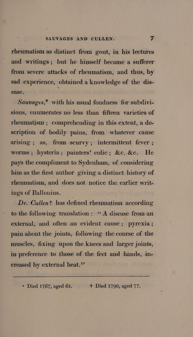 rheumatism as distinct from gout, in his lectures and writings; but he himself became a sufferer from severe attacks of rheumatism, and thus, by sad experience, obtained a knowledge of the dis- ease. , Sauvages,* with his usual fondness for subdivi- sions, enumerates no less than fifteen varieties of rheumatism ; comprehending in this extent, a de- scription of bodily pains, from whatever cause arising ; as, from scurvy; intermittent fever ; worms ; hysteria; painters’ colic; &amp;c. &amp;c. He pays the compliment to Sydenham, of considering him as the first author giving a distinct history of rheumatism, and does not notice the earlier writ- ings of Ballonius. Dr. Cullent has defined rheumatism according to the following translation: ‘‘ A disease from an external, and often an evident cause; pyrexia ; pain about the joints, following the course of the muscles, fixing upon the knees and larger joints, in preference to those of the feet and hands, in- creased by external heat.”