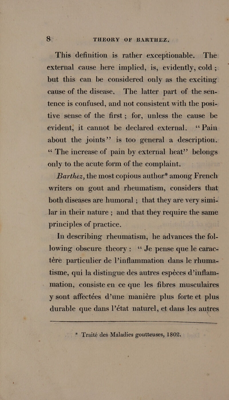 This definition is rather exceptionable. The external cause here implied, is, evidently, cold ; but this can be considered only as the exciting cause of the disease. The latter part of the sen- tence is confused, and not consistent with the posi- tive sense of the first; for, unless the cause be evident, it cannot be declared external. ‘‘ Pain about the joints’? is too general a description. “&lt; The increase of pain by external heat’? belongs only to the acute form of the complaint. Barthez, the most copious auther* among French writers on gout and rheumatism, considers that both diseases are humoral ; that they are very simi- lar in their nature ; and that they require the same principles of practice. _In describing rheumatism, he advances the fol- lowing obscure theory: ‘‘ Je pense que le carac- tere particulier de inflammation dans le rhuma- tisme, qui la distingue des autres espéces d’inflam- mation, consiste en ce que les fibres musculaires y sont affectées d’une maniére plus forte et plus durable que dans l’etat naturel, et dans les autres ee * Traité des Maladies goutteuses, 1802.