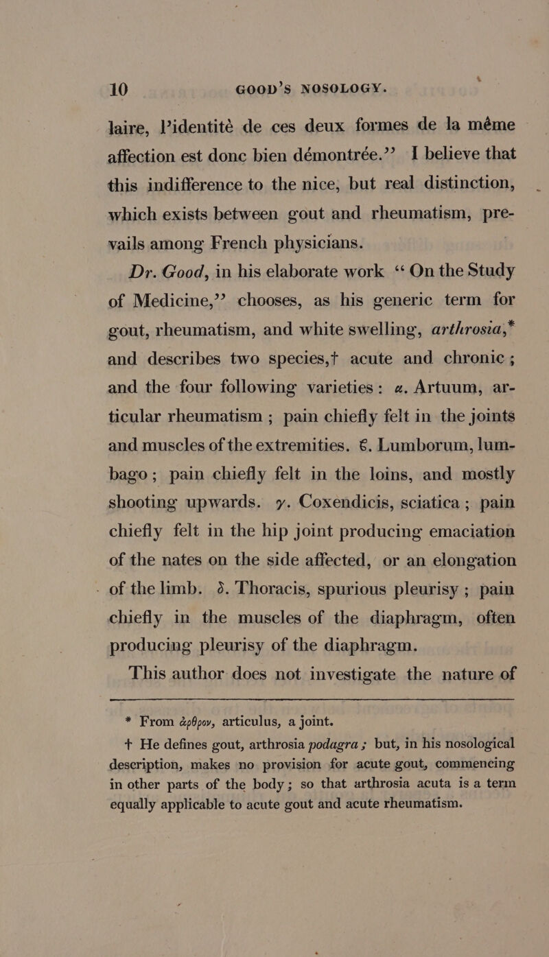 &amp; 10 GOOD’S NOSOLOGY. laire, Pidentite de ces deux formes de la méme affection est donc bien démontrée.’’ I believe that this indifference to the nice; but real distinction, which exists between gout and rheumatism, pre- vails among French physicians. } Dr. Good, in his elaborate work ‘On the Study of Medicine,’ chooses, as his generic term for gout, rheumatism, and white swelling, arthrosia,* and describes two species,t acute and chronic ; and the four following varieties: «. Artuum, ar- ticular rheumatism ; pain chiefly felt in the joints and muscles of the extremities. €. Lumborum, lum- bago; pain chiefly felt in the loins, and mostly shooting upwards. y. Coxendicis, sciatica ; pain chiefly felt in the hip joint producing emaciation of the nates on the side affected, or an elongation - of the limb. 36. Thoracis, spurious pleurisy ; pain chiefly in the muscles of the diaphragm, often producing pleurisy of the diaphragm. This author does not investigate the nature of * From dpOpov, articulus, a joint. + He defines gout, arthrosia podagra ; but, in his nosological description, makes no provision for acute gout, commencing in other parts of the body; so that arthrosia acuta is a term equally applicable to acute gout and acute rheumatism.