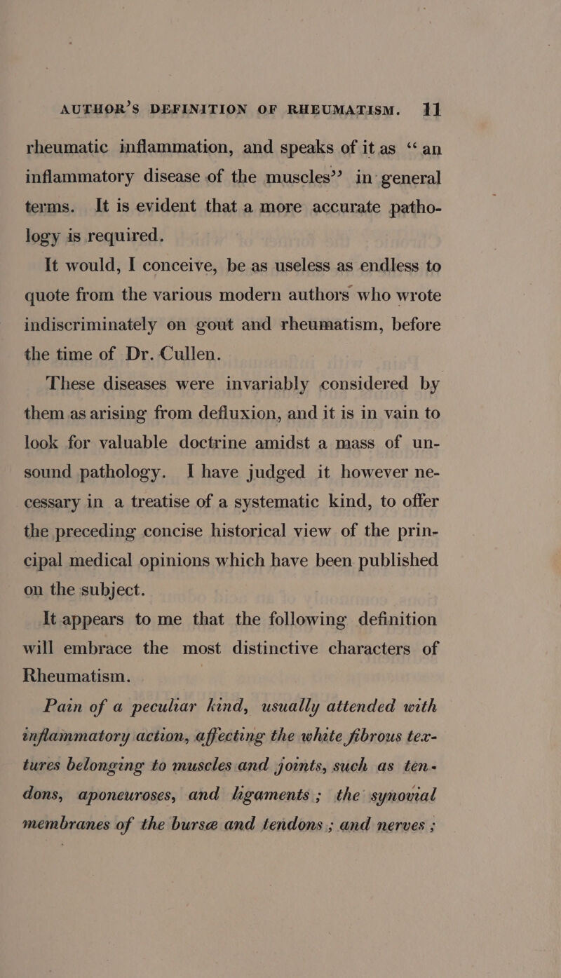 rheumatic inflammation, and speaks of it as ‘‘ an inflammatory disease of the muscles’? in general terms. It is evident that a more accurate patho- logy is required. It would, I conceive, be as useless as endless to quote from the various modern authors who wrote indiscriminately on gout and rheumatism, before the time of Dr. Cullen. These diseases were invariably considered by them as arising from defluxion, and it is in vain to look for valuable doctrine amidst a mass of un- sound pathology. Ihave judged it however ne- cessary in a treatise of a systematic kind, to offer the preceding concise historical view of the prin- cipal medical opinions which have been published on the subject. It appears to me that the following definition will embrace the most distinctive characters of Rheumatism. Pain of a peculiar kind, usually attended with inflammatory action, affecting the whate fibrous tex- tures belonging to muscles and joints, such as ten- dons, aponeuroses, and hgaments; the synovial membranes of the bursa and tendons; and nerves ;