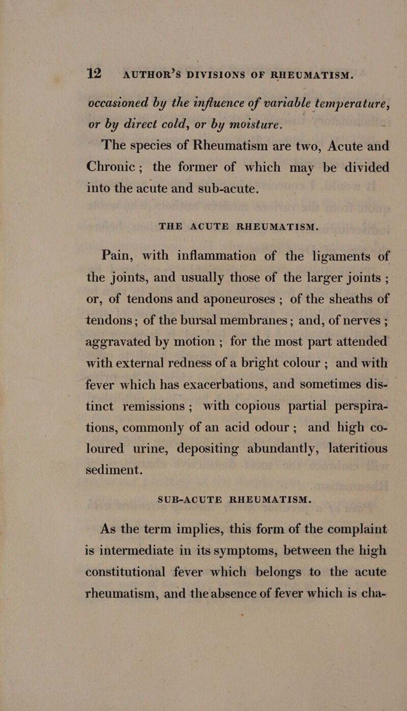 occasioned by the influence of variable temperature, or by direct cold, or by moisture. — | 4 The species of Rheumatism are two, Acute and Chronic ; the former of which may be divided into the acute and sub-acute. THE ACUTE RHEUMATISM. Pain, with inflammation of the ligaments of the joints, and usually those of the larger joints ; or, of tendons and aponeuroses ; of the sheaths of tendons; of the bursal membranes ; and, of nerves ; ageravated by motion ; for the most part attended with external redness of a bright colour ; and with fever which has exacerbations, and sometimes dis-— tinct remissions ; with copious partial perspira- tions, commonly of an acid odour; and high co- loured urine, depositing abundantly, lateritious sediment. SUB-ACUTE RHEUMATISM. As the term implies, this form of the complaint is intermediate in its symptoms, between the high constitutional fever which belongs to the acute rheumatism, and the absence of fever which is cha-