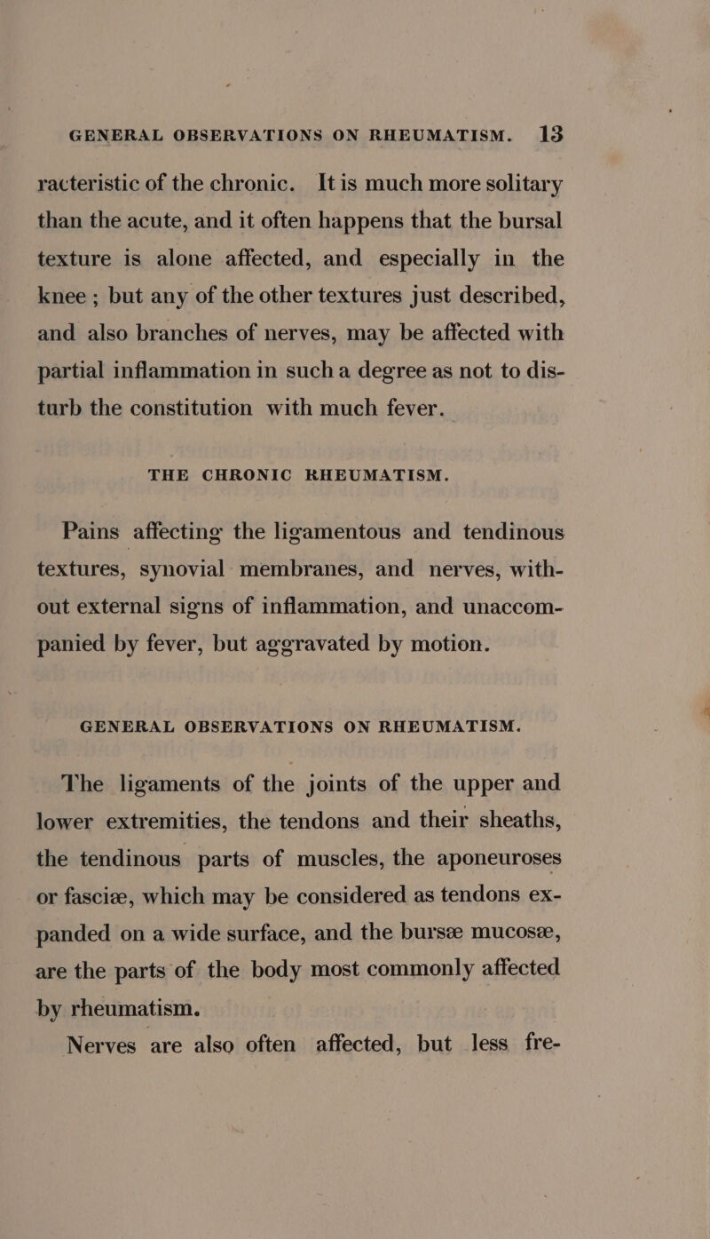 racteristic of the chronic. Itis much more solitary than the acute, and it often happens that the bursal texture is alone affected, and especially in the knee ; but any of the other textures just described, and also branches of nerves, may be affected with partial inflammation in sucha degree as not to dis- turb the constitution with much fever. THE CHRONIC RHEUMATISM. Pains affecting the ligamentous and tendinous textures, synovial membranes, and nerves, with- out external signs of inflammation, and unaccom- panied by fever, but aggravated by motion. GENERAL OBSERVATIONS ON RHEUMATISM. The ligaments of the joints of the upper and lower extremities, the tendons and their sheaths, the tendinous parts of muscles, the aponeuroses or fascize, which may be considered as tendons ex- panded on a wide surface, and the bursze mucosee, are the parts of the body most commonly affected by rheumatism. Nerves are also often affected, but less fre-