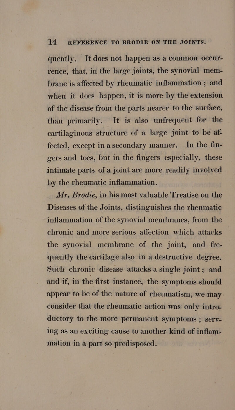 quently. It does not happen as a common occur- rence, that, in the large joints, the synovial mem- brane is affected by rheumatic inflammation ; and when it does happen, it is more by the extension of the disease from the parts nearer to the surface, than primarily. It is also unfrequent for the cartilaginous structure of a large joint to be af- fected, except inasecondary manner. In the fin- gers and toes, but in the fingers especially, these intimate parts of a joint are more readily involved by the rheumatic inflammation. Mr. Brodie, i his most valuable Treatise on the Diseases of the Joints, distinguishes the rheumatic inflammation of the synovial membranes, from the chronic and more serious affection which attacks the synovial membrane of the joint, and _ fre- quently the cartilage also in a destructive degree. Such chronic disease attacks a single joint ; and and if, in the first instance, the symptoms should appear to be of the nature of rheumatism, we may consider that the rheumatic action was only intro- ductory to the more permanent symptoms ; serv- ing as an exciting cause to another kind of inflam- mation ina part so predisposed.