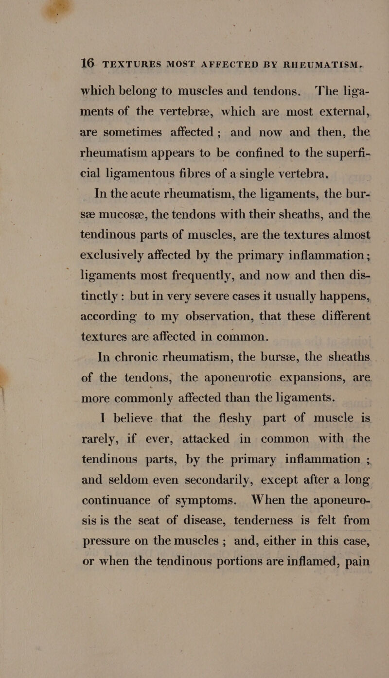 which belong to muscles and tendons. The liga- ments of the vertebrz, which are most external, are sometimes affected ; and now and then, the rheumatism appears to be confined to the superfi- cial ligamentous fibres of a single vertebra, In the acute rheumatism, the ligaments, the bur- see mucosee, the tendons with their sheaths, and the tendinous parts of muscles, are the textures almost exclusively affected by the primary inflammation ; ligaments most frequently, and now and then dis- tinctly : but in very severe cases it usually happens, according to my observation, that these different textures are affected in common. In chronic rheumatism, the bursze, the sheaths of the tendons, the aponeurotic expansions, are. more commonly affected than the ligaments. I believe that the fleshy part of muscle is rarely, if ever, attacked in common with the tendinous parts, by the primary inflammation ; and seldom even secondarily, except after a long. continuance of symptoms. When the aponeuro- sis is the seat of disease, tenderness is felt from pressure on the muscles ; and, either in this case, | or when the tendinous portions are inflamed, pain