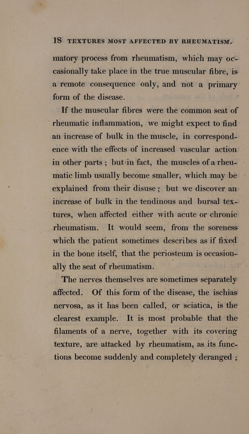 matory process from rheumatism, which may oc- casionally take place in the true muscular fibre, is a remote consequence only, and not a primary form of the disease. If the muscular fibres were the common seat of rheumatic inflammation, we might expect to find an increase of bulk in the muscle, in correspond- ence with the effects of increased vascular action — in other parts ; butin fact, the muscles of a rheu- matic limb usually become smaller, which may be explained from their disuse ; but we discover an increase of bulk in the tendinous and bursal tex- tures, when affected either with acute or chronic rheumatism. It would seem, from the soreness which the patient sometimes describes as if fixed in the bone itself, that the periosteum is occasion- ally the seat of rheumatism. The nerves themselves are sometimes separately affected. Of this form of the disease, the ischias nervosa, as it has been called, or sciatica, is the clearest example. It is most probable that the filaments of a nerve, together with its covering texture, are attacked by rheumatism, as its func- tions become suddenly and completely deranged ;