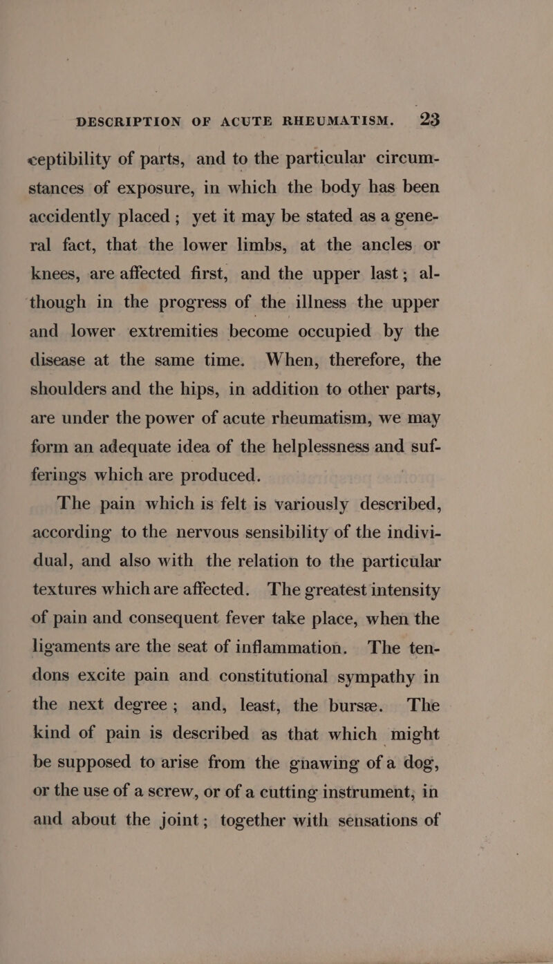 ceptibility of parts, and to the particular circum- stances of exposure, in which the body has been accidently placed ; yet it may be stated as a gene- ral fact, that the lower limbs, at the ancles or knees, are affected first, and the upper last; al- ‘though in the progress of the illness the upper and lower extremities become occupied by the disease at the same time. When, therefore, the shoulders and the hips, in addition to other parts, are under the power of acute rheumatism, we may form an adequate idea of the helplessness and suf- ferings which are produced. The pain which is felt is variously described, according to the nervous sensibility of the indivi- dual, and also with the relation to the particular textures which are affected. The greatest intensity of pain and consequent fever take place, when the ligaments are the seat of inflammation. The ten- dons excite pain and. constitutional sympathy in the next degree ; and, least, the burse. The kind of pain is described as that which might be supposed to arise from the gnawing ofa dog, or the use of a screw, or of a cutting instrument; in and about the joint; together with sensations of