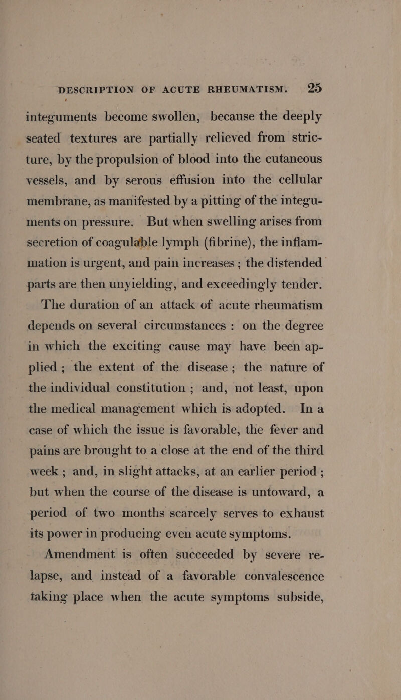 v integuments become swollen, because the deeply seated textures are partially relieved from stric- ture, by the propulsion of blood into the cutaneous vessels, and by serous effusion into the cellular membrane, as manifested by a pitting of the integu- ments on pressure. But when swelling arises from secretion of coagulable lymph (fibrine), the inflam- mation is urgent, and pain increases ; the distended parts are then unyielding, and exceedingly tender. The duration of an attack of acute rheumatism depends on several’ circumstances : on the degree in which the exciting cause may have been ap- plied ; the extent of the disease; the nature of the individual constitution ; and, not least, upon the medical management which is adopted. Ina case of which the issue is favorable, the fever and pains are brought to a close at the end of the third week ; and, in slight attacks, at an earlier period ; but when the course of the disease is untoward, a period of two months scarcely serves to exhaust its power in producing even acute symptoms. Amendment is often succeeded by severe re- lapse, and instead of a favorable convalescence taking place when the acute symptoms subside,